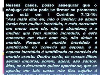 Nesses casos, posso assegurar que o
cônjuge cristão pode se firmar na promessa
que   está    em    I   Coríntios   7.12-16:
“Aos mais digo eu, não o Senhor: se algum
irmão tem mulher incrédula, e esta consente
em morar com ele, não a abandone; e a
mulher que tem marido incrédulo, e este
consente em viver com ela, não deixe o
marido. Porque o marido incrédulo é
santificado no convívio da esposa, e a
esposa incrédula é santificada no convívio do
marido crente. Doutra sorte, os vossos filhos
seriam impuros; porém, agora, são santos.
Mas, se o descrente quiser apartar-se, que se
aparte; em tais casos não fica sujeito à
 