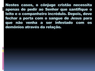 Nestes casos, o cônjuge cristão necessita
apenas de pedir ao Senhor que santifique o
leito e o companheiro incrédulo. Depois, deve
fechar a porta com o sangue de Jesus para
que não venha a ser infestado com os
demônios através da relação.
 