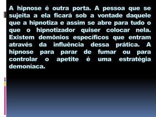 A hipnose é outra porta. A pessoa que se
sujeita a ela ficará sob a vontade daquele
que a hipnotiza e assim se abre para tudo o
que o hipnotizador quiser colocar nela.
Existem demônios específicos que entram
através da influência dessa prática. A
hipnose para parar de fumar ou para
controlar o apetite é uma estratégia
demoníaca.
 