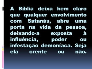 A Bíblia deixa bem claro
que qualquer envolvimento
com Satanás, abre uma
porta na vida da pessoa,
deixando-a    exposta    à
influência,   poder    ou
infestação demoníaca. Seja
ela    crente   ou    não.
 