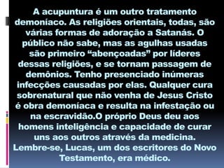 A acupuntura é um outro tratamento
demoníaco. As religiões orientais, todas, são
    várias formas de adoração a Satanás. O
   público não sabe, mas as agulhas usadas
     são primeiro “abençoadas” por líderes
 dessas religiões, e se tornam passagem de
    demônios. Tenho presenciado inúmeras
 infecções causadas por elas. Qualquer cura
 sobrenatural que não venha de Jesus Cristo
é obra demoníaca e resulta na infestação ou
     na escravidão.O próprio Deus deu aos
  homens inteligência e capacidade de curar
      uns aos outros através da medicina.
Lembre-se, Lucas, um dos escritores do Novo
            Testamento, era médico.
 