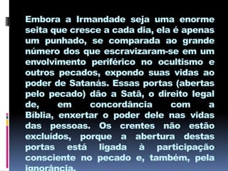 Embora a Irmandade seja uma enorme
seita que cresce a cada dia, ela é apenas
um punhado, se comparada ao grande
número dos que escravizaram-se em um
envolvimento periférico no ocultismo e
outros pecados, expondo suas vidas ao
poder de Satanás. Essas portas (abertas
pelo pecado) dão a Satã, o direito legal
de,     em    concordância      com     a
Bíblia, enxertar o poder dele nas vidas
das pessoas. Os crentes não estão
excluídos, porque a abertura destas
portas está ligada à participação
consciente no pecado e, também, pela
 