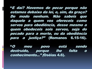 “E daí? Havemos de pecar porque não
estamos debaixo da lei, e, sim, da graça?
De modo nenhum. Não sabeis que
daquele a quem vos ofereceis como
servos para obediência, desse mesmo a
quem obedeceis sois servos, seja do
pecado para a morte, ou da obediência
para a justiça?” (Romanos 6.15-16).

“O     meu      povo      está     sendo
destruído,  porque      lhe    falta   o
conhecimento...” (Oséias 4.6).
 