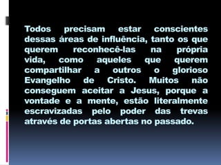 Todos precisam estar conscientes
dessas áreas de influência, tanto os que
querem     reconhecê-las    na    própria
vida,  como     aqueles    que   querem
compartilhar a outros o glorioso
Evangelho de Cristo. Muitos não
conseguem aceitar a Jesus, porque a
vontade e a mente, estão literalmente
escravizadas pelo poder das trevas
através de portas abertas no passado.
 