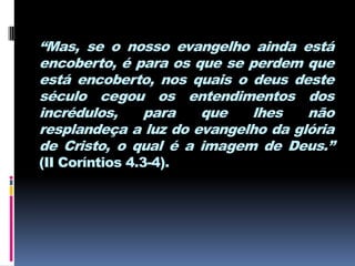 “Mas, se o nosso evangelho ainda está
encoberto, é para os que se perdem que
está encoberto, nos quais o deus deste
século cegou os entendimentos dos
incrédulos,   para    que   lhes    não
resplandeça a luz do evangelho da glória
de Cristo, o qual é a imagem de Deus.”
(II Coríntios 4.3-4).
 