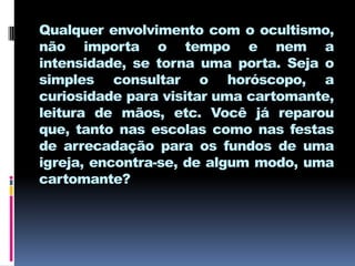 Qualquer envolvimento com o ocultismo,
não importa o tempo e nem a
intensidade, se torna uma porta. Seja o
simples consultar o horóscopo, a
curiosidade para visitar uma cartomante,
leitura de mãos, etc. Você já reparou
que, tanto nas escolas como nas festas
de arrecadação para os fundos de uma
igreja, encontra-se, de algum modo, uma
cartomante?
 