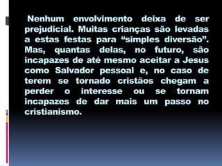 Nenhum envolvimento deixa de ser
prejudicial. Muitas crianças são levadas
a estas festas para “simples diversão”.
Mas, quantas delas, no futuro, são
incapazes de até mesmo aceitar a Jesus
como Salvador pessoal e, no caso de
terem se tornado cristãos chegam a
perder o interesse ou se tornam
incapazes de dar mais um passo no
cristianismo.
 