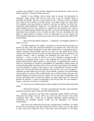 concebeu essa verdade?" A que Groucho, dando-lhe uma pancada nas costas com seu
bastão, responde: "Um leão de cabelos de ouro!".
Quando li esse diálogo, achei-o pouco mais ou menos um amontoado de
insensatez. Agora, porém, tudo está tão claro como o dia, tão evidente quanto o
postulado de Euclides. Não há a menor dúvida de que o Dharma-Corpóreo do Buda
seja a sebe do fim do jardim. Ao mesmo tempo, e com igual certeza, ele é estas flores,
ele é qualquer coisa que desperte a atenção de meu ego (ou melhor, de minha bem-
aventurada despersonalização, liberta por um momento de meu abraço asfixiante).
Assim também os livros, que recobrem as , paredes de meu escritório: tais como as
flores, eles também luziam, quando para eles olhei, com cores mais brilhantes, com uma
importância mais profunda. Livros vermelhos de rubi; livros de esmeralda; livros de
ágata, de água-marinha, de topázio; livros de lápis-lazúli de cor tão intensa, tão
intrinsecamente importantes que pareciam a ponto de sair das estantes para melhor atrair
minha atenção.
— Que me diz das relações espaciais? — perguntou o investigador enquanto eu
olhava os livros.
Era difícil responder. Na verdade, a perspectiva se tornara bastante estranha e as
paredes da sala já não mais pareciam encontrar-se em ângulos retos. Mas não eram
esses os fatos realmente importantes. O que mais ressaltava era a constatação de que as
relações espaciais tinham perdido muito do seu valor e de que minha mente tomava
contato com o mundo exterior em termos de outras dimensões que não as de espaço. Em
situações normais o olho se preocupa com problemas tais como Onde? — A que
distância? — Como se situa em relação a tal coisa?. Durante a experiência com a
mescalina, as perguntas tácitas a que a visão responde são de outra ordem. Lugar e
distância deixam de ter muito interesse. A mente elabora a compreensão das coisas em
termos de intensidade de existência, profundidade de importância, relações dentro de
um determinado padrão. Eu olhava para os livros, mas não me preocupava, em absoluto,
com suas posições no espaço. O que notava, o que se impunha por si mesmo a minha
mente, era o fato de que todos eles brilhavam com uma luz viva e que, em alguns, o
resplendor era mais intenso que em outros. Nesse instante, a posição e as três dimensões
eram questões de somenos. Não, evidentemente, que a noção de espaço houvesse sido
abolida. Quando me levantei e pus-me a andar, eu o fiz com toda a naturalidade, sem
erros de apreciação sobre a posição dos objetos. O espaço ainda estava ali; mas havia
perdido sua primazia. A mente se preocupava, mais do que tudo, não com medidas e
lugares, e sim com a existência e o significado.
E, de par com essa indiferença pelo espaço, adquiri um descaso ainda maior pelo
tempo.
— Parece haver bastante — foi tudo o que pude dizer quando o meu inquiridor
me pediu que dissesse qual a noção que tinha dessa dimensão.
Bastante; mas pouco se me dava saber, exatamente, quanto. Poderia, está claro,
olhar para meu relógio; mas ele, sabia-o eu, estava em outro universo. Essa minha
experiência tinha sido, e ainda era, de duração indefinida, também podendo ser
considerada um perpétuo presente, criado por um apocalipse em contínua
transformação.
Dos livros, meu interlocutor desviou-me a atenção para o mobiliário. No centro
da sala havia uma pequena mesa para máquina de escrever. Junto a ela, do lado oposto
ao meu, estava uma cadeira de vime e, além dela, uma escrivaninha. As três peças
 