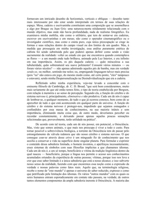 formavam um intricado desenho de horizontais, verticais e oblíquas — desenho tanto
mais interessante por não estar sendo interpretado em termos de suas relações de
espaço. Mesa, cadeira e escrivaninha constituíam uma composição que se assemelhava
a algo por Braque ou Juan Gris: uma natureza-morta nitidamente relacionada com o
mundo objetivo, mas onde não havia profundidade, nada de realismo fotográfico. Eu
examinava minha mobília, não como o utilitário, que tem de sentar-se em cadeiras,
escrever em escrivaninhas e em mesas; não como o operador cinematográfico ou o
investigador científico, mas como o esteta puro, cuja única preocupação se cinge às
formas e suas relações dentro do campo visual ou dos limites de um quadro. Mas, à
medida que prosseguia em minha investigação, essa análise puramente estética de
cubista foi sendo substituída pelo que poderei apenas definir como sendo a visão
sacramentai da realidade: voltei ao estado em que me encontrava quando contemplava
as flores — a um mundo onde tudo brilhava, animado pela Luz Interior, e era infinito
em sua importância. Assim, os pés daquela cadeira — quão miraculosa a sua
tubularidade, quão sobrenatural seu suave polimento! Consumi vários minutos — ou
foram vários séculos? — não apenas admirando aqueles pés de bambu, mas em verdade
sendo-os, ou melhor, sentindo-me neles; ou, empregando linguagem talvez mais precisa
(pois "eu" não estava em jogo, do mesmo modo como, até certo ponto, "eles" tampouco
o estavam), sendo minha Despersonalização na Desindividualização que era a cadeira.
Refletindo sobre minha experiência, vejo-me levado a concordar com o
eminente filósofo de Cambridge, dr. C. D. Broad, "que será bom considerarmos, muito
mais seriamente do que até então temos feito, o tipo de teoria estabelecida por Bergson,
com relação à memória e ao senso de percepção. Segundo ela, a função do cérebro e do
sistema nervoso é, principalmente, eliminativa e não produtiva. Cada um de nós é capaz
de lembrar-se, a qualquer momento, de tudo o que já ocorreu conosco, bem como de se
aperceber de tudo o que está acontecendo em qualquer parte do universo. A função do
cérebro e do sistema nervoso é proteger-nos, impedindo que sejamos esmagados e
confundidos por essa massa de conhecimentos, na sua maioria inúteis e sem
importância, eliminando muita coisa que, de outro modo, deveríamos perceber ou
recordar constantemente, e deixando passar apenas aquelas poucas sensações
selecionadas que, provavelmente, terão utilidade na prática".
De acordo com tal teoria, cada um de nós possui, em potencial, a Onisciência.
Mas, visto que somos animais, o que mais nos preocupa é viver a todo o custo. Para
tornar possível a sobrevivência biológica, a torrente da Onisciência tem de passar pelo
estrangulamento da válvula redutora que são nosso cérebro e sistema nervoso. O que
consegue coar-se através desse crivo é um minguado fio de conhecimento que nos
auxilia a conservar a vida na superfície deste singular planeta. Para formular e exprimir
o conteúdo dessa sabedoria limitada, o homem inventou, e aperfeiçoa incessantemente,
esses sistemas de símbolos com suas filosofias implícitas a que chamamos idiomas.
Cada um de nós é, a um só tempo, beneficiário e vítima da tradição lingüística dentro da
qual nasceu — beneficiário, porque a língua nos permite o acesso aos conhecimentos
acumulados oriundos da experiência de outras pessoas; vítimas, porque isso nos leva a
crer que esse saber limitado é a única sabedoria que está a nosso alcance; e isso subverte
nosso senso da realidade, fazendo com que encaremos essa noção como a expressão da
verdade e nossas palavras como fatos reais. Aquilo que, na terminologia religiosa,
recebe o nome de "este mundo" é apenas o universo do saber reduzido, expresso e como
que petrificado pela limitação dos idiomas. Os vários "outros mundos" com os quais os
seres humanos entram esporadicamente em contato não passam, na verdade, de outros
tantos elementos componentes da ampla sabedoria inerente à Onisciência. A maioria das
 