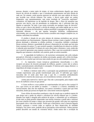 pessoas, durante a maior parte do tempo, só toma conhecimento daquilo que passa
através da válvula de redução e que é considerado genuinamente real pelo idioma de
cada um. No entanto, certas pessoas parecem ter nascido com uma espécie de desvio
que invalida essa válvula redutora. Em outras, o desvio pode surgir em caráter
temporário, seja espontaneamente, seja como resultado de "exercícios espirituais"
voluntários, do hipnotismo ou da ingestão de drogas. Mas o fluxo de sensações que
percorre esse desvio, seja ele permanente ou temporário, não é suficiente para que
alguém se aperceba "de tudo o que esteja ocorrendo em qualquer lugar do universo"
(uma vez que o desvio não destrói a válvula de redução, que ainda impede que se escoe
por ela toda a torrente da Onisciência), embora possibilite a passagem de algo mais — e
sobretudo diferente — do que aquelas sensações utilitárias, cuidadosamente
selecionadas, que a estreiteza de nossas mentes considera uma imagem completa (ou, no
mínimo, suficiente) da realidade.
O cérebro é dotado de um certo número de sistemas enzimáticos que servem
para coordenar seu funcionamento. Algumas dessas enzimas visam a regular o fluxo de
glicose destinado a alimentar as células cerebrais. A mescalina, inibindo a produção
dessas enzimas, diminui a quantidade de glicose à disposição de um órgão que tem uma
fome constante de açúcar. E o que acontece quando o metabolismo do açúcar no cérebro
é reduzido pela mescalina? O número de casos observados é diminuto e, pois, ainda não
nos é possível apresentar uma resposta conclusiva. Mas o que tem acontecido à maioria
daqueles que tomaram o alcalóide, sob controle, pode ser assim resumido:
1. A capacidade de lembrar-se e de raciocinar corretamente não sofre redução
perceptível. (Ouvindo os registros de minha conversação, quando sob o efeito da droga,
nada me leva a concluir que estivesse mais estulto do que sou sob condições normais.)
2. As impressões visuais tornam-se grandemente intensificadas e o olho
recupera um pouco da inocente percepção da infância, quando o senso não se achava
direta e automaticamente subordinado à concepção. O interesse pelo espaço diminui e a
importância do tempo cai quase a zero.
3. Embora o intelecto nada sofra e a percepção seja grandemente aumentada, a
vontade experimenta uma grande transformação para pior. O indivíduo que ingere
mescalina não vê razão para fazer seja o que for, e considera profundamente
injustificável a maioria das causas que, em circunstâncias normais, seriam sufi-
cientes para motivá-lo e fazê-lo agir. Elas não o preocuparão, pela simples razão
de ter ele melhores coisas em que pensar.
4. Essas melhores coisas podem ser experimentadas (tal qual se deu comigo) lá
fora, aqui dentro ou em ambos os mundos — o interior e o exterior, simultânea ou
sucessivamente. Que elas são melhores, isso parece axiomático a quem quer que tome
mescalina, desde que possua um fígado são e uma mente isenta de angústias.
Esses efeitos da mescalina constituem o tipo de reação que se poderia esperar de
uma droga com o poder de reduzir a eficiência da válvula redutora que é o cérebro.
Quando esse órgão é atingido pela carência de açúcar, o subnutrido ego se enfraquece,
já não mais se pode permitir empreender suas tarefas rotineiras e perde todo o interesse
por essas relações de tempo e espaço que possuem tão grande valor para um organismo
preocupado com a vida neste mundo. Assim que a Onisciência vence a barreira daquela
válvula, começam a ocorrer todas as espécies de fatos desprovidos de utilidade
biológica. Em certos casos, poderão dar-se percepções extra-sensoriais. Outras pessoas
podem descobrir um mundo de visionária beleza. Ainda outras têm a revelação da
 