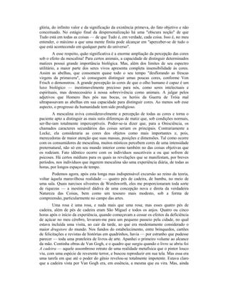 glória, do infinito valor e da significação da existência primeva, do fato objetivo e não
conceituado. No estágio final da despersonalização há uma "obscura noção" de que
Tudo está em todas as coisas — de que Tudo é, em verdade, cada coisa. Isso é, no meu
entender, o máximo a que uma mente finita pode alcançar em "aperceber-se de tudo o
que está acontecendo em qualquer parte do universo".
A esse respeito, quão significativa é a enorme ampliação da percepção das cores
sob o efeito da mescalina! Para certos animais, a capacidade de distinguir determinados
matizes possui grande importância biológica. Mas, além dos limites de seu espectro
utilitário, a maior parte dos seres vivos apresenta completa insensibilidade às cores.
Assim as abelhas, que consomem quase todo o seu tempo "desflorando as frescas
virgens da primavera", só conseguem distinguir umas poucas cores, conforme Von
Frisch o demonstrou. A grande percepção às cores de que o olho humano é capaz é um
luxo biológico — inestimavelmente precioso para nós, como seres intelectuais e
espirituais, mas desnecessário à nossa sobrevivência como animais. A julgar pelos
adjetivos que Homero lhes pôs nas bocas, os heróis da Guerra de Tróia mal
ultrapassavam as abelhas em sua capacidade para distinguir cores. Ao menos sob esse
aspecto, o progresso da humanidade tem sido prodigioso.
A mescalina aviva consideravelmente a percepção de todas as cores e torna o
paciente apto a distinguir as mais sutis diferenças de matiz que, sob condições normais,
ser-lhe-iam totalmente imperceptíveis. Poder-se-ia dizer que, para a Onisciência, os
chamados caracteres secundários das coisas seriam os principais. Contrariamente a
Locke, ela consideraria as cores dos objetos como mais importantes e, pois,
merecedoras de maior atenção que suas massas, posições e dimensões. Tal como ocorre
com os consumidores de mescalina, muitos místicos percebem cores de uma intensidade
preternatural, não só em seu mundo interior como também no das coisas objetivas que
os rodeiam. Fato idêntico ocorre com os indivíduos suscetíveis a ou que sofrem de
psicoses. Há certos médiuns para os quais as revelações que se manifestam, por breves
períodos, nos indivíduos que ingerem mescalina são uma experiência diária, de todas as
horas, por longos espaços de tempo.
Podemos agora, após esta longa mas indispensável excursão ao reino da teoria,
voltar àquela maravilhosa realidade — quatro pés de cadeira, de bambu, no meio de
uma sala. Quais narcisos silvestres de Wordsworth, eles me proporcionaram toda sorte
de riquezas — a inestimável dádiva de uma concepção nova e direta da verdadeira
Natureza das Coisas, bem como um tesouro mais modesto, sob a forma de
compreensão, particularmente no campo das artes.
Uma rosa é uma rosa, e nada mais que uma rosa; mas esses quatro pés de
cadeira, além de pés de cadeira eram São Miguel e todos os anjos. Quatro ou cinco
horas após o início da experiência, quando começavam a cessar os efeitos da deficiência
de açúcar no meu cérebro, levaram-me para um pequeno passeio pela cidade, no qual
estava incluída uma visita, ao cair da tarde, ao que era modestamente considerado o
maior drugstore do mundo. Nos fundos do estabelecimento, entre brinquedos, cartões
de felicitações e revistas de histórias em quadrinhos, havia — por estranho que pudesse
parecer — toda uma prateleira de livros de arte. Apanhei o primeiro volume ao alcance
da mão. Continha obras de Van Gogh, e o quadro que surgiu quando o livro se abriu foi
A cadeira — aquele assombroso retrato de uma realidade metafísica que o pintor louco
viu, com uma espécie de reverente terror, e buscou reproduzir em sua tela. Mas essa era
uma tarefa em que até o poder do gênio revelou-se totalmente impotente. Estava claro
que a cadeira vista por Van Gogh era, em essência, a mesma que eu vira. Mas, ainda
 