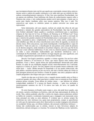 que incomparavelmente mais real do que aquela que a percepção comum deixa entrever,
mesmo assim a cadeira do quadro continuava a ser nada mais que um símbolo do fato,
embora extraordinariamente expressivo. O fato fora uma manifesta Peculiaridade; isto
era apenas um emblema. Esses emblemas são fontes de conhecimentos seguros sobre a
Natureza das coisas, e tais conhecimentos podem servir para preparar a mente que os
aceita para ilações imediatas sobre essa mesma natureza. Mas isso é tudo. Por
expressivos que sejam, os símbolos jamais se podem converter nas coisas que
representam.
Seria interessante, sob esse aspecto, realizar um estudo das obras de arte que
prenderam a atenção dos grandes apreciadores da Peculiaridade. Que tipo de pintura
teria Eckhart admirado? Quais quadros e esculturas contribuíram para a experiência
religiosa de San Juan de Ia Cruz, de Hakuin, de Huineng ou de William Law? Essas
indagações estão além de minhas possibilidades de resposta, mas tenho a convicção de
que a maioria dos grandes amantes da Peculiaridade pouco se preocupou com a arte —
alguns, recusando-se pura e simplesmente a levá-la em conta; outros, contentando-se
com trabalhos que olhos de crítico classificariam como obras de segunda, ou mesmo de
décima classe. (Para uma pessoa, cuja mente transfigurada e transfiguradora é capaz de
descobrir o Tudo em cada isto, a classificação de uma pintura como sendo de primeira
ou de décima categoria, ainda tratando-se de pintura religiosa, será coisa que lhe há de
provocar a mais soberana indiferença.) A arte, creio eu, interessa apenas a principiantes,
ou então a essas obstinadas mediocridades que decidiram satisfazer-se com a
contrafação da Peculiaridade, com símbolos em lugar daquilo que estes significam, com
o cardápio elegantemente apresentado em vez da própria refeição.
Devolvi Van Gogh à prateleira e apanhei o volume seguinte. Era um livro sobre
Botticelli. Folheei-o. O nascimento de Vênus, que nunca figurou entre minhas telas
prediletas; Vênus e Marte, aquela beleza tão apaixonadamente denunciada pelo pobre
Ruskin, no ardor de sua enfadonha tragédia sexual; maravilhosamente rica e intricada,
seguiu-se a Calúnia de Apeles. Por fim, deparei com um quadro menos conhecido e não
muito bom — Judite. Minha atenção foi despertada e eu me quedei embevecido, não
pela pálida e neurótica heroína ou por sua serva; não ante a hirsuta cabeça da vítima ou
pela paisagem primaveril que formava o fundo do quadro, mas ante a purpúrea seda do
corpete pregueado e das longas saias que o vento ondulava.
Aquilo era algo que eu já havia visto, e naquela mesma manhã, entre as flores e
os móveis quando, por acaso, olhei para baixo e minha vista se extasiara ao fixar minhas
próprias pernas cruzadas. Essas dobras de minhas calças — que labirinto de infinita
complexidade simbólica! E a textura da flanela cinzenta — quão rica, profunda e
misteriosamente suntuosa era ela! E lá estava isso tudo, de novo, no quadro de
Botticelli!
Os seres humanos civilizados usam roupas e, pois, não pode haver quadro, seja
ele retrato, narrativa mitológica ou histórica, onde não haja representação de dobras de
tecido. Mas, embora podendo caber-lhe o mérito da origem, jamais poderemos atribuir
ao hábito do vestuário o exuberante tratamento que a roupagem vem merecendo como
tema principal em todas as artes plásticas. É evidente que os artistas sempre lhe
conferiram um valor intrínseco (ou, quiçá mais propriamente, sempre se aperceberam
do valor que ela representava para eles). Quem pinta ou esculpe roupagens está pintando
ou esculpindo formas que, em última instância, não possuem simbolismo intrínseco —
formas não condicionadas que os artistas, mesmo os mais fervorosos adeptos do
naturalismo, deixam entregues a si mesmas. No comum das Madonas ou dos Apóstolos,
 