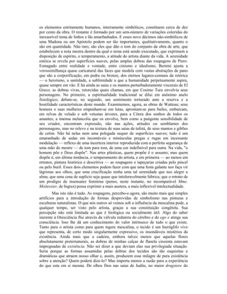 os elementos estritamente humanos, inteiramente simbólicos, constituem cerca de dez
por cento da obra. O restante é formado por um sem-número de variações coloridas do
inexaurível tema de linhos e lãs amarfanhados. E esses nove décimos não-simbólicos de
uma Madona ou um Apóstolo podem ser tão importantes, qualitativamente, quanto o
são em quantidade. Não raro, são eles que dão o tom do conjunto da obra de arte, que
estabelecem a nota mestra dentro da qual o tema está sendo executado, que exprimem a
disposição de espírito, o temperamento, a atitude do artista diante da vida. A serenidade
estóica se revela por superfícies suaves, pelas amplas dobras das roupagens de Piero.
Esmagado entre realidade e vontade, entre cinismo e idealismo, Bernini ajusta a
verossimilhança quase caricatural das faces que modela com vastas abstrações de pano
que são a corporificação, em pedra ou bronze, dos eternos lugares-comuns da retórica
— o heroísmo, a santidade, a sublimidade a que a humanidade perpetuamente aspira,
quase sempre em vão. E há ainda as saias e os mantos perturbadoramente viscerais de El
Greco; as dobras vivas, retorcidas quais chamas, em que Cosimo Tura envolvia seus
personagens. No primeiro, a espiritualidade tradicional se dilui em anônimo anelo
fisiológico; debate-se, no segundo, um sentimento torturado ante a reserva e a
hostilidade características deste mundo. Examinemos, agora, as obras de Watteau; seus
homens e suas mulheres empenham-se em lutas, aprontam-se para bailes, embarcam,
em relvas de veludo e sob vetustas árvores, para a Citera dos sonhos de todos os
amantes; a imensa melancolia que os envolve, bem como a pungente sensibilidade de
seu criador, encontram expressão, não nas ações, atitudes ou semblantes dos
personagens, mas no relevo e na textura de suas saias de tafetá, de seus mantos e gibões
de cetim. Não há nelas nem uma polegada sequer de superfícies suaves; tudo é um
emaranhado de sedas em incontáveis e minúsculas pregas e rugas em incessante
modulação — reflexo de uma incerteza interior reproduzida com a perfeita segurança de
uma mão de mestre — de tom para tom, de uma cor indefinível para outra. Na vida, "o
homem põe e Deus dispõe". Nas artes plásticas, quem propõe é o assunto; mas quem
dispõe é, em última instância, o temperamento do artista, e em primeira — ao menos em
retratos, pintura histórica e descritiva — as roupagens e tapeçarias criadas pelo pincel
ou pelo buril. Esses dois elementos podem fazer com que uma festa galante nos faça vir
lágrimas aos olhos; que uma crucificação tenha uma tal serenidade que nos alegre a
alma; que uma cena de suplício seja quase que intoleravelmente lúbrica; que o retrato de
um prodígio de insensatez feminina (penso, neste instante, no incomparável Mme.
Moitessier, de Ingres) possa exprimir a mais austera, a mais inflexível intelectualidade.
Mas isto não é tudo. As roupagens, percebo-o agora, são muito mais que simples
artifícios para a introdução de formas desprovidas de simbolismo nas pinturas e
esculturas naturalistas. O que nós outros só vemos sob a influência da mescalina pode, a
qualquer tempo, ser visto pelo artista, graças a sua constituição congênita. Sua
percepção não está limitada ao que é biológica ou socialmente útil. Algo do saber
inerente à Onisciência flui através da válvula redutora do cérebro e do ego e atinge sua
consciência. Isso lhe dá um conhecimento do valor intrínseco de tudo o que existe.
Tanto para o artista como para quem ingere mescalina, o tecido é um hieróglifo vivo
que representa, de certo modo singularmente expressivo, os insondáveis mistérios da
existência. Ainda mais que a cadeira, embora talvez menos que aquelas flores
absolutamente preternaturais, as dobras de minhas calças de flanela cinzenta estavam
impregnadas de existência. Não sei dizer a que deviam elas sua privilegiada situação.
Seria porque as formas assumidas pelas dobras dos tecidos são tão esquisitas e
dramáticas que atraem nosso olhar e, assim, produzem esse milagre de pura existência
sobre a atenção? Quem poderá dize-lo? Mas importa menos a razão para a experiência
do que esta em si mesma. De olhos fitos nas saias de Judite, no maior drugstore do
 