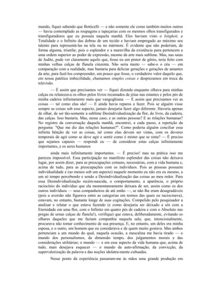 mundo, fiquei sabendo que Botticelli — e não somente ele como também muitos outros
— havia contemplado as roupagens e tapeçarias com os mesmos olhos transfigurados e
transfiguradores que eu possuía naquela manhã. Eles haviam visto o Istigkeit, a
Totalidade e o Infinito das dobras de um tecido e haviam empregado ao máximo seu
talento para representá-las na tela ou no mármore. É evidente que não poderiam, de
forma alguma, triunfar, pois o esplendor e a maravilha da existência pura pertencem a
uma ordem superior ao poder de expressão, mesmo da arte mais sublime. Mas, nas saias
de Judite, pude ver claramente aquilo que, fosse eu um pintor de gênio, teria feito com
minhas velhas calças de flanela cinzenta. Não seria muito — sabe-o o céu — em
comparação com a realidade, mas bastaria para deliciar gerações e gerações de amantes
da arte, para fazê-los compreender, um pouco que fosse, o verdadeiro valor daquilo que,
em nossa patética imbecilidade, chamamos simples coisas e desprezamos em troca da
televisão.
— É assim que precisamos ver — fiquei dizendo enquanto olhava para minhas
calças ou relanceava os olhos pelos livros recamados de jóias nas estantes e pelos pés de
minha cadeira infinitamente mais que vangoghiana. — É assim que precisamos ver as
coisas — tal como elas são! — E ainda havia reparos a fazer. Pois se alguém visse
sempre as coisas sob esse aspecto, jamais desejaria fazer algo diferente. Haveria apenas
de olhar, de ser tão-somente a sublime Desindividualização da flor, do livro, da cadeira,
das calças. Isso bastaria. Mas, nesse caso, e as outras pessoas? E as relações humanas?
No registro da conversação daquela manhã, encontrei, a cada passo, a repetição da
pergunta: "Que me diz das relações humanas?". Como poderia alguém conciliar essa
infinita bênção de ver as coisas, tal como elas devem ser vistas, com os deveres
temporais de agir como se deve agir e sentir como é mister que se sinta? — É preciso
que sejamos capazes — respondi eu — de considerar estas calças infinitamente
importantes, e os seres humanos
ainda mais infinitamente importantes. — É preciso! mas na prática isso me
pareceu impossível. Essa participação no manifesto esplendor das coisas não deixava
lugar, por assim dizer, para as preocupações comuns, necessárias, com a vida humana e,
acima de tudo, para as preocupações com os indivíduos. Pois as pessoas possuem
individualidade e (ao menos sob um aspecto) naquele momento eu não era eu mesmo, a
um só tempo percebendo e sendo a Desindividualização das coisas ao meu redor. Para
essa Desindividualização recém-nascida, o comportamento, a aparência, o próprio
raciocínio do indivíduo que ela momentaneamente deixara de ser, assim como os dos
outros indivíduos — seus companheiros de até então —, se não lhe eram desagradáveis
(pois a aversão não figurava entre as categorias em termos das quais eu raciocinava),
estavam, no entanto, bastante longe de suas cogitações. Compelido pelo pesquisador a
analisar e relatar o que estava fazendo (e como desejaria ser deixado a sós com a
Eternidade em uma flor, com o Infinito em quatro pés de cadeira e com o Absoluto nas
pregas de urnas calças de flanela!), verifiquei que estava, deliberadamente, evitando os
olhares daqueles que me faziam companhia naquela sala; que, intencionalmente,
procurava não tomar conhecimento de sua presença. E, no entanto, um deles era minha
esposa, e o outro, um homem que eu considerava e de quem muito gostava. Mas ambos
pertenciam a um mundo do qual, naquela ocasião, a mescalina me havia tirado — o
mundo dos personalismos, da dimensão tempo, dos julgamentos morais e das
considerações utilitárias; o mundo — e era esse aspecto da vida humana que, acima de
tudo, mais desejava esquecer — o mundo da auto-afirmação, da convicção, da
supervalorização da palavra e das noções idolatra-mente cultuadas.
Nesse ponto da experiência passaram-me às mãos uma grande produção em
 