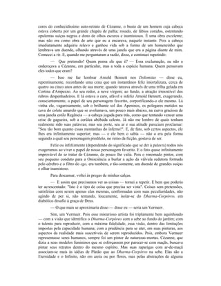 cores do conhecidíssimo auto-retrato de Cézanne, o busto de um homem cuja cabeça
estava coberta por um grande chapéu de palha; rosado, de lábios corados, ostentando
opulentas suíças negras e dono de olhos escuros e inamistosos. É uma obra excelente;
mas não era como obra de arte que eu a encarava, naquele instante. Pois a cabeça
imediatamente adquiriu relevo e ganhou vida sob a forma de um homenzinho que
lembrava um duende, olhando através de uma janela que era a página diante de mim.
Comecei a rir. E, quando me perguntaram a razão, disse, e continuei repetindo:
— Que pretensão! Quem pensa ele que é? — Essa exclamação, eu não a
endereçava a Cézanne, em particular, mas a toda a espécie humana. Quem pensavam
eles todos que eram?
— Isso me faz lembrar Arnold Bennett nos Dolomitas — disse eu,
repentinamente, recordando uma cena que um instantâneo feliz imortalizara, cerca de
quatro ou cinco anos antes de sua morte, quando tateava através de uma trilha gelada em
Cortina d'Ampezzo. Ao seu redor, a neve virgem; ao fundo, a atração irresistível dos
rubros despenhadeiros. E lá estava o caro, afável e infeliz Arnold Bennett, exagerando,
conscientemente, o papel de seu personagem favorito, corporificando-o ele mesmo. Lá
vinha ele, vagarosamente, sob o brilhante sol dos Apeninos, os polegares metidos na
cava do colete amarelo que se avolumava, um pouco mais abaixo, na curva graciosa de
uma janela estilo Regência — a cabeça jogada para trás, como que tentando vencer uma
crise de gagueira, sob a cerúlea abóbada celeste. Já não me lembro de quais tenham
realmente sido suas palavras; mas seu porte, seu ar e sua atitude pareciam proclamar:
"Sou tão bom quanto essas montanhas do inferno!". E, de fato, sob certos aspectos, ele
lhes era infinitamente superior; mas — e ele bem o sabia — não o era pela forma
segundo a qual seu personagem predileto, no reino da ficção, gostava de ser.
Feliz ou infelizmente (dependendo do significado que se der à palavra) todos nós
exageramos ao viver o papel de nosso personagem favorito. E o fato quase infinitamente
improvável de se tratar de Cézanne, de pouco lhe valia. Pois o renomado pintor, com
seu pequeno conduto para a Onisciência a burlar a ação da válvula redutora formada
pelo cérebro e o filtro do ego, era também, e tão-somente, um duende de grandes suíças
e olhar inamistoso.
Para descansar, voltei às pregas de minhas calças.
— E assim que precisamos ver as coisas — tornei a repetir. E bem que poderia
ter acrescentado: "Isto é o tipo de coisa que precisa ser vista". Coisas sem pretensões,
satisfeitas com serem apenas elas mesmas, conformadas com suas peculiaridades, não
agindo de per si, não tentando, loucamente, isolar-se do Dharma-Corpóreo, em
diabólico desafio à graça de Deus.
— O que mais se aproximaria disso — disse eu — seria um Vermeer.
Sim, um Vermeer. Pois esse misterioso artista foi triplamente bem aquinhoado
— com a visão que identifica o Dharma-Corpóreo com a sebe ao fundo do jardim; com
o talento para reproduzir, com a máxima fidelidade, essa visão, dentro das limitações
impostas pela capacidade humana; com a prudência para se ater, em suas pinturas, aos
aspectos da realidade mais suscetíveis de serem reproduzidos. Pois, embora Vermeer
representasse seres humanos, sempre foi um pintor de naturezas-mortas. Cézanne, que
dizia a seus modelos femininos que se esforçassem por parecer-se com maçãs, buscava
pintar seus retratos dentro do mesmo espírito. Mas suas raparigas com ar-de-maçã
associam-se mais às idéias de Platão que ao Dharma-Corpóreo na sebe. Elas são a
Eternidade e o Infinito, não em areia ou por flores, mas pelas abstrações de alguma
 