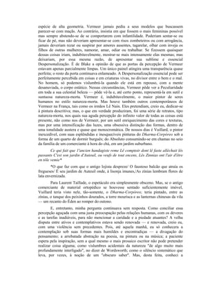 espécie de alta geometria. Vermeer jamais pediu a seus modelos que buscassem
parecer-se com maçãs. Ao contrário, insistia em que fossem o mais femininas possível
mas sempre abstendo-se de se comportarem com infantilidade. Poderiam sentar-se ou
ficar de pé, mas não deveriam apresentar-se com risos zombeteiros ou com arrogância,
jamais deveriam rezar ou suspirar por amores ausentes, tagarelar, olhar com inveja os
filhos de outras mulheres, namorar, amar, odiar ou trabalhar. Se fizessem quaisquer
dessas coisas iriam, indubitavelmente, mostrar-se mais intensamente elas mesmas; mas
deixariam, por essa mesma razão, de apresentar sua sublime e essencial
Despersonalização. É de Blake a opinião de que as portas da percepção de Vermeer
estavam apenas parcialmente limpas. Um único painel atingira uma transparência quase
perfeita; o resto da porta continuava enlameado. A Despersonalização essencial pode ser
perfeitamente percebida em coisas e em criaturas vivas, no divisor entre o bem e o mal.
No homem, só podemos vislumbrá-la quando ele está em repouso, com a mente
desanuviada, o corpo estático. Nessas circunstâncias, Vermeer pôde ver a Peculiaridade
em toda a sua celestial beleza — pôde vê-la e, até certo ponto, representá-la em sutil e
suntuosa natureza-morta. Vermeer é, indubitavelmente, o maior pintor de seres
humanos no estilo natureza-morta. Mas houve também outros contemporâneos de
Vermeer na França, tais como os irmãos Lê Nain. Eles pretendiam, creio eu, dedicar-se
à pintura descritiva; mas, o que em verdade produziram, foi uma série de retratos, tipo
natureza-morta, nos quais sua aguda percepção do infinito valor de todas as coisas está
presente, não como nos de Vermeer, por um sutil enriquecimento das cores e texturas,
mas por uma intensificação das luzes, uma obsessiva distinção das formas, dentro de
uma tonalidade austera e quase que monocromática. De nossos dias é Vuillard, o pintor
inexcedível, com suas esplêndidas e inesquecíveis pinturas do Dharma-Corpóreo sob a
forma de um quarto de dormir burguês; do Absoluto consumindo-se em chamas no seio
da família de um comerciante à hora do chá, em um jardim suburbano.
Ce qui fait que 1'ancien handagiste reme Lê comptoir dont lê faste alléchait lês
passants C'est son jardin d'Auteuil, ou veufs de tout encens, Lês Zinnias ont l'air d'être
en tôle vemie*
*O que faz com que o antigo lojista despreze/ O faustoso balcão que atraía os
fregueses/ É seu jardim de Auteuil onde, à lisonja imunes,/As zínias lembram flores de
lata envernizada.
Para Laurent Taillade, o espetáculo era simplesmente obsceno. Mas, se o antigo
comerciante de material ortopédico se houvesse sentado suficientemente imóvel,
Vuillard teria visto nele, tão-somente, o Dharma-Corpóreo; teria pintado, entre as
zínias, o tanque dos peixinhos dourados, a torre mourisca e as lanternas chinesas da vila
— um recanto do Éden ao romper do outono.
E, entretanto, minha pergunta continuava sem resposta. Como conciliar essa
percepção aguçada com uma justa preocupação pelas relações humanas, com os deveres
e as tarefas inadiáveis, para não mencionar a caridade e a piedade atuantes? A velha
disputa entre ativos e contemplativos estava sendo renovada — e renovada, creio eu,
com uma violência sem precedentes. Pois, até aquela manhã, eu só conhecera a
contemplação sob suas formas mais humildes e encontradiças — a divagação do
pensamento; a arrebatada abstração na poesia, na pintura ou na música; a paciente
espera pela inspiração, sem a qual mesmo o mais prosaico escritor não pode pretender
realizar coisa alguma; como vislumbres acidentais da natureza "de algo muito mais
profundamente interligado", no dizer de Wordsworth; como o silêncio sistemático que
leva, por vezes, à noção de um "obscuro saber". Mas, desta feita, conheci a
 