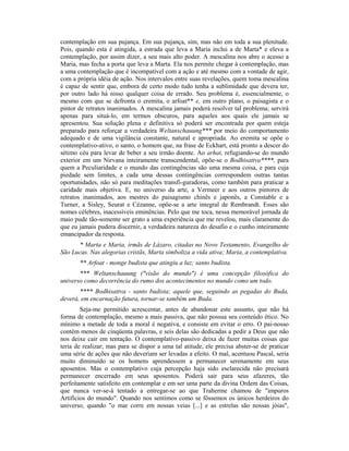 contemplação em sua pujança. Em sua pujança, sim, mas não em toda a sua plenitude.
Pois, quando esta é atingida, a estrada que leva a Maria inclui a de Marta* e eleva a
contemplação, por assim dizer, a seu mais alto poder. A mescalina nos abre o acesso a
Maria, mas fecha a porta que leva a Marta. Ela nos permite chegar à contemplação, mas
a uma contemplação que é incompatível com a ação e até mesmo com a vontade de agir,
com a própria idéia de ação. Nos intervalos entre suas revelações, quem toma mescalina
é capaz de sentir que, embora de certo modo tudo tenha a sublimidade que devera ter,
por outro lado há nisso qualquer coisa de errado. Seu problema é, essencialmente, o
mesmo com que se defronta o eremita, o arfoat** e, em outro plano, o paisagista e o
pintor de retratos inanimados. A mescalina jamais poderá resolver tal problema; servirá
apenas para situá-lo, em termos obscuros, para aqueles aos quais ele jamais se
apresentou. Sua solução plena e definitiva só poderá ser encontrada por quem esteja
preparado para reforçar a verdadeira Weltanschauung*** por meio do comportamento
adequado e de uma vigilância constante, natural e apropriada. Ao eremita se opõe o
contemplativo-ativo, o santo, o homem que, na frase de Eckhart, está pronto a descer do
sétimo céu para levar de beber a seu irmão doente. Ao arhat, refugiando-se do mundo
exterior em um Nirvana inteiramente transcendental, opõe-se o Bodhisattva****, para
quem a Peculiaridade e o mundo das contingências são uma mesma coisa, e para cuja
piedade sem limites, a cada uma dessas contingências correspondem outras tantas
oportunidades, não só para meditações transfi-guradoras, como também para praticar a
caridade mais objetiva. E, no universo da arte, a Vermeer e aos outros pintores de
retratos inanimados, aos mestres do paisagismo chinês e japonês, a Constable e a
Turner, a Sisley, Seurat e Cézanne, opõe-se a arte integral de Rembrandt. Esses são
nomes célebres, inacessíveis eminências. Pelo que me toca, nessa memorável jornada de
maio pude tão-somente ser grato a uma experiência que me revelou, mais claramente do
que eu jamais pudera discernir, a verdadeira natureza do desafio e o cunho inteiramente
emancipador da resposta.
* Marta e Maria, irmãs de Lázaro, citadas no Novo Testamento, Evangelho de
São Lucas. Nas alegorias cristãs, Marta simboliza a vida ativa; Maria, a contemplativa.
** Arfoat - monge budista que atingiu a luz; santo budista.
*** Weltanschauung ("visão do mundo") é uma concepção filosófica do
universo como decorrência do rumo dos acontecimentos no mundo como um todo.
**** Bodhisattva - santo budista; aquele que, seguindo as pegadas do Buda,
deverá, em encarnação futura, tornar-se também um Buda.
Seja-me permitido acrescentar, antes de abandonar este assunto, que não há
forma de contemplação, mesmo a mais passiva, que não possua seu conteúdo ético. No
mínimo a metade de toda a moral é negativa, e consiste em evitar o erro. O pai-nosso
contém menos de cinqüenta palavras, e seis delas são dedicadas a pedir a Deus que não
nos deixe cair em tentação. O contemplativo-passivo deixa de fazer muitas coisas que
teria de realizar; mas para se dispor a uma tal atitude, ele precisa abster-se de praticar
uma série de ações que não deveriam ser levadas a efeito. O mal, acentuou Pascal, seria
muito diminuído se os homens aprendessem a permanecer serenamente em seus
aposentos. Mas o contemplativo cuja percepção haja sido esclarecida não precisará
permanecer encerrado em seus aposentos. Poderá sair para seus afazeres, tão
perfeitamente satisfeito em contemplar e em ser uma parte da divina Ordem das Coisas,
que nunca ver-se-á tentado a entregar-se ao que Traherme chamou de "impuros
Artifícios do mundo". Quando nos sentimos como se fôssemos os únicos herdeiros do
universo, quando "o mar corre em nossas veias [...] e as estrelas são nossas jóias",
 