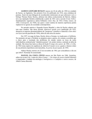 ALDOUS LEONARD HUXLEY nasceu em 26 de julho de 1894 no condado
de Surrey, na Inglaterra. Seu primeiro livro foi publicado em 1916, uma coletânea de
poemas. Autor de uma linhagem de reconhecidos intelectuais em que sobressai o avô, o
biólogo Thomas Henry Huxley, defensor das idéias evolucionistas de Darwin, Aldous
teve sua reputação literária estabelecida a partir de 1921 com a novela Crome Yellow.
Imediatamente seguiram-se sátiras brilhantes (Antic Hay, de 1923; Folhas inúteis, de
1925; Contraponto, de 1928), nas quais o autor analisa de maneira espirituosa porém
implacável as agruras da sociedade contemporânea.
No período anterior à Segunda Guerra Mundial, a obra de Huxley adquire um
tom mais sombrio. São desse período Admirável mundo novo (publicado em 1932,
denuncia os aspectos desumanizadores do "progresso" científico e material) e Sem olhos
em Gaza (novela pacifista de 1936), além de uma série de ensaios.
Em 1937, no auge da fama, Huxley deixa a Europa e se muda para a Califórnia.
No momento em que o Ocidente se preparava para a guerra, ele começa a acreditar que
a chave para a resolução dos problemas do mundo estaria na troca da razão
individualista ocidental pela "sabedoria perene", de caráter místico, centrada na idéia da
unidade. São dessa fase tanto as obras de ficção O tempo deve parar, de 1944, e A ilha,
de 1962 (uma espécie de seqüência de Admirável mundo novo), quanto o famoso relato
de sua primeira experiência com mescalina, As portas da percepção, de 1954.
Aldous Huxley morreu em 22 de novembro de 1963, por coincidência o dia em
que John F. Kennedy foi assassinado.
MANUEL DA COSTA PINTO nasceu em São Paulo em 1966. Jornalista,
editor da revista Cult, é autor de Albert Camus — Um elogio do ensaio (Ateliê Editorial)
e organizador e tradutor da antologia A inteligência e o cadafalso e outros ensaios, de
Albert Camus (Record).
 