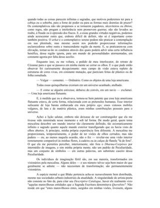quando todas as coisas parecem infinitas e sagradas, que motivos poderemos ter para a
cobiça ou a soberba, para a fome de poder ou para as formas mais doentias de prazer?
Os contemplativos não são propensos a se tornarem jogadores, alcoviteiros ou ébrios;
como regra, não pregam a intolerância nem promovem guerras; não são levados ao
roubo, à fraude ou à opressão dos fracos. E, a essas grandes virtudes negativas, podemos
ainda acrescentar outra que, embora difícil de definir, não só é importante como
também positiva. O arhat e o contemplativo sereno podem não praticar a contemplação
em sua plenitude, mas mesmo assim nos poderão proporcionar informações
esclarecedoras sobre outra e transcendente região da mente. E, se praticarem-na com
elevação, tornar-se-ão os condutos através dos quais poderá advir uma certa influência
benéfica, dessa região ignota, para um mundo de personalidades atormentadas, em
constante agonia por falta desse auxílio.
Enquanto isso, eu me voltara, a pedido de meu interlocutor, do retrato de
Cézanne para o que se passava em minha mente ao cerrar os olhos. E o que pude então
observar foi curiosamente decepcionante: meu campo de visão estava repleto de
estruturas de cores vivas, em constante mutação, que pareciam feitas de plástico ou de
folha esmaltada.
— Vulgar — comentei. — Ordinário. Como os objetos de uma loja americana.
Todas essas quinquilharias existiam em um universo acanhado, atulhado.
— E como se alguém estivesse, debaixo do convés, em um navio — exclamei.
— Uma loja americana flutuante.
E, à medida que eu a observava, tornou-se bem patente que essa loja americana
flutuante estava, de certa forma, relacionada com as pretensões humanas. Esse interior
sufocante de loja barata embarcada era meu próprio ego; esses vistosos mobiles
vulgares, de lata e de matéria plástica, eram minhas contribuições pessoais para o
universo.
Achei a lição salutar, embora não deixasse de ser constrangedor que ela me
tivesse sido ministrada nesse momento e sob tal forma. De modo geral, quem toma
mescalina descobre um mundo interior tão claramente definido, tão axiomaticamente
infinito e sagrado quanto aquele mundo exterior transfigurado que eu havia visto de
olhos abertos. A princípio, minha própria experiência fora diferente. A mescalina me
proporcionara, temporariamente, o poder de ter visões de olhos cerrados; mas não
pudera — ou, ao menos naquela ocasião, não o fez — revelar-me uma visão interior
remotamente comparável às minhas flores, à cadeira ou às calças de flanela "lá de fora".
O que ela me permitira perceber, interiormente, não fora o Dharma-Corpóreo por
intermédio de imagens, e sim minha própria mente; não um padrão de Peculiaridade,
mas um conjunto de símbolos — em outras palavras, um substituto caseiro dessa
Peculiaridade.
Os indivíduos de imaginação fértil são, em sua maioria, transformados em
visionários pela mescalina. Alguns deles — e seu número talvez seja bem maior do que
geralmente se admite — não necessitam de transformação; são permanentemente
visionários.
A espécie mental a que Blake pertencia acha-se razoavelmente bem distribuída,
mesmo nas sociedades urbano-industriais da atualidade. A singularidade do artista-poeta
não consiste no fato de, para citar seu Descriptive Catalogue, haver ele realmente visto
"aquelas maravilhosas entidades que a Sagrada Escritura denominava Querubins". Não
reside em que "estes maravilhosos entes, surgidos em minhas visões, tivessem, alguns
 