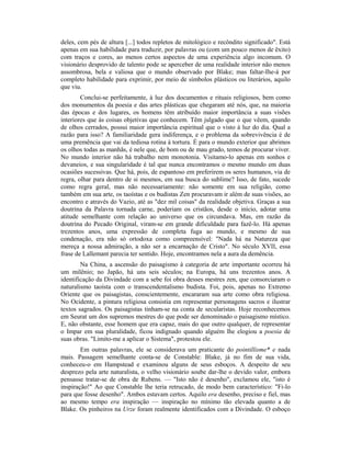 deles, cem pés de altura [...] todos repletos de mitológico e recôndito significado". Está
apenas em sua habilidade para traduzir, por palavras ou (com um pouco menos de êxito)
com traços e cores, ao menos certos aspectos de uma experiência algo incomum. O
visionário desprovido de talento pode se aperceber de uma realidade interior não menos
assombrosa, bela e valiosa que o mundo observado por Blake; mas faltar-Ihe-á por
completo habilidade para exprimir, por meio de símbolos plásticos ou literários, aquilo
que viu.
Conclui-se perfeitamente, à luz dos documentos e rituais religiosos, bem como
dos monumentos da poesia e das artes plásticas que chegaram até nós, que, na maioria
das épocas e dos lugares, os homens têm atribuído maior importância a suas visões
interiores que às coisas objetivas que conhecem. Têm julgado que o que vêem, quando
de olhos cerrados, possui maior importância espiritual que o visto à luz do dia. Qual a
razão para isso? A familiaridade gera indiferença, e o problema da sobrevivência é de
uma premência que vai da tediosa rotina à tortura. É para o mundo exterior que abrimos
os olhos todas as manhãs, é nele que, de bom ou de mau grado, temos de procurar viver.
No mundo interior não há trabalho nem monotonia. Visitamo-lo apenas em sonhos e
devaneios, e sua singularidade é tal que nunca encontramos o mesmo mundo em duas
ocasiões sucessivas. Que há, pois, de espantoso em preferirem os seres humanos, via de
regra, olhar para dentro de si mesmos, em sua busca do sublime? Isso, de fato, sucede
como regra geral, mas não necessariamente: não somente em sua religião, como
também em sua arte, os taoístas e os budistas Zen procuravam ir além de suas visões, ao
encontro e através do Vazio, até as "dez mil coisas" da realidade objetiva. Graças a sua
doutrina da Palavra tornada carne, poderiam os cristãos, desde o início, adotar uma
atitude semelhante com relação ao universo que os circundava. Mas, em razão da
doutrina do Pecado Original, viram-se em grande dificuldade para fazê-lo. Há apenas
trezentos anos, uma expressão de completa fuga ao mundo, e mesmo de sua
condenação, era não só ortodoxa como compreensível: "Nada há na Natureza que
mereça a nossa admiração, a não ser a encarnação de Cristo". No século XVII, essa
frase de Lallemant parecia ter sentido. Hoje, encontramos nela a aura da demência.
Na China, a ascensão do paisagismo à categoria de arte importante ocorreu há
um milênio; no Japão, há uns seis séculos; na Europa, há uns trezentos anos. A
identificação da Divindade com a sebe foi obra desses mestres zen, que consorciaram o
naturalismo taoísta com o transcendentalismo budista. Foi, pois, apenas no Extremo
Oriente que os paisagistas, conscientemente, encararam sua arte como obra religiosa.
No Ocidente, a pintura religiosa consistia em representar personagens sacros e ilustrar
textos sagrados. Os paisagistas tinham-se na conta de secularistas. Hoje reconhecemos
em Seurat um dos supremos mestres do que pode ser denominado o paisagismo místico.
E, não obstante, esse homem que era capaz, mais do que outro qualquer, de representar
o Impar em sua pluralidade, ficou indignado quando alguém lhe elogiou a poesia de
suas obras. "Limito-me a aplicar o Sistema", protestou ele.
Em outras palavras, ele se considerava um praticante do pointillisme* e nada
mais. Passagem semelhante conta-se de Constable: Blake, já no fim de sua vida,
conheceu-o em Hampstead e examinou alguns de seus esboços. A despeito de seu
desprezo pela arte naturalista, o velho visionário soube dar-lhe o devido valor, embora
pensasse tratar-se de obra de Rubens. — "Isto não é desenho", exclamou ele, "isto é
inspiração!" Ao que Constable lhe teria retrucado, de modo bem característico: "Fi-lo
para que fosse desenho". Ambos estavam certos. Aquilo era desenho, preciso e fiel, mas
ao mesmo tempo era inspiração — inspiração no mínimo tão elevada quanto a de
Blake. Os pinheiros na Urze foram realmente identificados com a Divindade. O esboço
 