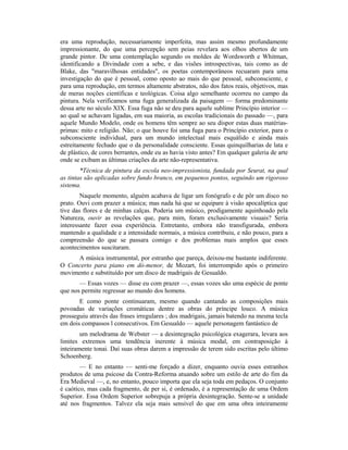 era uma reprodução, necessariamente imperfeita, mas assim mesmo profundamente
impressionante, do que uma percepção sem peias revelara aos olhos abertos de um
grande pintor. De uma contemplação segundo os moldes de Wordsworth e Whitman,
identificando a Divindade com a sebe, e das visões introspectivas, tais como as de
Blake, das "maravilhosas entidades", os poetas contemporâneos recuaram para uma
investigação do que é pessoal, como oposto ao mais do que pessoal, subconsciente, e
para uma reprodução, em termos altamente abstratos, não dos fatos reais, objetivos, mas
de meras noções científicas e teológicas. Coisa algo semelhante ocorreu no campo da
pintura. Nela verificamos uma fuga generalizada da paisagem — forma predominante
dessa arte no século XIX. Essa fuga não se deu para aquele sublime Princípio interior —
ao qual se achavam ligadas, em sua maioria, as escolas tradicionais do passado —, para
aquele Mundo Modelo, onde os homens têm sempre ao seu dispor estas duas matérias-
primas: mito e religião. Não; o que houve foi uma fuga para o Princípio exterior, para o
subconsciente individual, para um mundo intelectual mais esquálido e ainda mais
estreitamente fechado que o da personalidade consciente. Essas quinquilharias de lata e
de plástico, de cores berrantes, onde eu as havia visto antes? Em qualquer galeria de arte
onde se exibam as últimas criações da arte não-representativa.
*Técnica de pintura da escola neo-impressionista, fundada por Seurat, na qual
as tintas são aplicadas sobre fundo branco, em pequenos pontos, seguindo um rigoroso
sistema.
Naquele momento, alguém acabava de ligar um fonógrafo e de pôr um disco no
prato. Ouvi com prazer a música; mas nada há que se equipare à visão apocalíptica que
tive das flores e de minhas calças. Poderia um músico, prodigamente aquinhoado pela
Natureza, ouvir as revelações que, para mim, foram exclusivamente visuais? Seria
interessante fazer essa experiência. Entretanto, embora não transfigurada, embora
mantendo a qualidade e a intensidade normais, a música contribuiu, e não pouco, para a
compreensão do que se passara comigo e dos problemas mais amplos que esses
acontecimentos suscitaram.
A música instrumental, por estranho que pareça, deixou-me bastante indiferente.
O Concerto para piano em dó-menor, de Mozart, foi interrompido após o primeiro
movimento e substituído por um disco de madrigais de Gesualdo.
— Essas vozes — disse eu com prazer —, essas vozes são uma espécie de ponte
que nos permite regressar ao mundo dos homens.
E como ponte continuaram, mesmo quando cantando as composições mais
povoadas de variações cromáticas dentre as obras do príncipe louco. A música
prosseguiu através das frases irregulares ; dos madrigais, jamais batendo na mesma tecla
em dois compassos l consecutivos. Em Gesualdo — aquele personagem fantástico de
um melodrama de Webster — a desintegração psicológica exagerara, levara aos
limites extremos uma tendência inerente à música modal, em contraposição à
inteiramente tonai. Daí suas obras darem a impressão de terem sido escritas pelo último
Schoenberg.
— E no entanto — senti-me forçado a dizer, enquanto ouvia esses estranhos
produtos de uma psicose da Contra-Reforma atuando sobre um estilo de arte do fim da
Era Medieval —, e, no entanto, pouco importa que ela seja toda em pedaços. O conjunto
é caótico, mas cada fragmento, de per si, é ordenado, é a representação de uma Ordem
Superior. Essa Ordem Superior sobrepuja a própria desintegração. Sente-se a unidade
até nos fragmentos. Talvez ela seja mais sensível do que em uma obra inteiramente
 