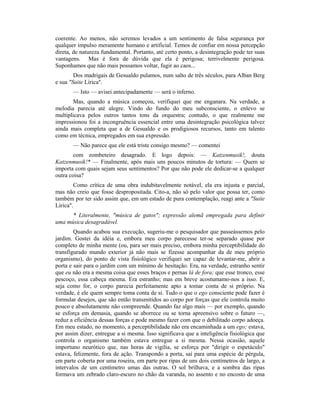 coerente. Ao menos, não seremos levados a um sentimento de falsa segurança por
qualquer impulso meramente humano e artificial. Temos de confiar em nossa percepção
direta, de natureza fundamental. Portanto, até certo ponto, a desintegração pode ter suas
vantagens. Mas é fora de dúvida que ela é perigosa; terrivelmente perigosa.
Suponhamos que não mais possamos voltar, fugir ao caos...
Dos madrigais de Gesualdo pulamos, num salto de três séculos, para Alban Berg
e sua "Suite Lírica".
— Isto — avisei antecipadamente — será o inferno.
Mas, quando a música começou, verifiquei que me enganara. Na verdade, a
melodia parecia até alegre. Vindo do fundo do meu subconsciente, o enlevo se
multiplicava pelos outros tantos tons da orquestra; contudo, o que realmente me
impressionou foi a incongruência essencial entre uma desintegração psicológica talvez
ainda mais completa que a de Gesualdo e os prodigiosos recursos, tanto em talento
como em técnica, empregados em sua expressão.
— Não parece que ele está triste consigo mesmo? — comentei
com zombeteiro desagrado. E logo depois: — Katzenmusik!, douta
Katzenmusik!* — Finalmente, após mais uns poucos minutos de tortura: — Quem se
importa com quais sejam seus sentimentos? Por que não pode ele dedicar-se a qualquer
outra coisa?
Como crítica de uma obra indubitavelmente notável, ela era injusta e parcial,
mas não creio que fosse despropositada. Cito-a, não só pelo valor que possa ter, como
também por ter sido assim que, em um estado de pura contemplação, reagi ante a "Suite
Lírica".
* Literalmente, "música de gatos"; expressão alemã empregada para definir
uma música desagradável.
Quando acabou sua execução, sugeriu-me o pesquisador que passeássemos pelo
jardim. Gostei da idéia e, embora meu corpo parecesse ter-se separado quase por
completo de minha mente (ou, para ser mais preciso, embora minha perceptibilidade do
transfigurado mundo exterior já não mais se fizesse acompanhar da de meu próprio
organismo), do ponto de vista fisiológico verifiquei ser capaz de levantar-me, abrir a
porta e sair para o jardim com um mínimo de hesitação. Era, na verdade, estranho sentir
que eu não era a mesma coisa que esses braços e pernas lá de fora; que esse tronco, esse
pescoço, essa cabeça mesma. Era estranho; mas em breve acostumamo-nos a isso. E,
seja como for, o corpo parecia perfeitamente apto a tomar conta de si próprio. Na
verdade, é ele quem sempre toma conta de si. Tudo o que o ego consciente pode fazer é
formular desejos, que são então transmitidos ao corpo por forças que ele controla muito
pouco e absolutamente não compreende. Quando faz algo mais — por exemplo, quando
se esforça em demasia, quando se aborrece ou se torna apreensivo sobre o futuro —,
reduz a eficiência dessas forças e pode mesmo fazer com que o debilitado corpo adoeça.
Em meu estado, no momento, a perceptibilidade não era encaminhada a um ego; estava,
por assim dizer, entregue a si mesma. Isso significava que a inteligência fisiológica que
controla o organismo também estava entregue a si mesma. Nessa ocasião, aquele
importuno neurótico que, nas horas de vigília, se esforça por "dirigir o espetáculo"
estava, felizmente, fora de ação. Transpondo a porta, saí para uma espécie de pérgula,
em parte coberta por uma roseira, em parte por ripas de uns dois centímetros de largo, a
intervalos de um centímetro umas das outras. O sol brilhava, e a sombra das ripas
formava um zebrado claro-escuro no chão da varanda, no assento e no encosto de uma
 