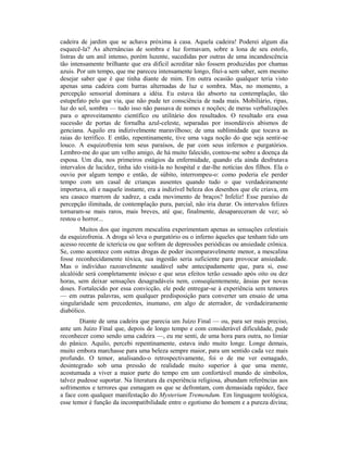 cadeira de jardim que se achava próxima à casa. Aquela cadeira! Poderei algum dia
esquecê-la? As alternâncias de sombra e luz formavam, sobre a lona de seu estofo,
listras de um anil intenso, porém luzente, sucedidas por outras de uma incandescência
tão intensamente brilhante que era difícil acreditar não fossem produzidas por chamas
azuis. Por um tempo, que me pareceu intensamente longo, fitei-a sem saber, sem mesmo
desejar saber que é que tinha diante de mim. Em outra ocasião qualquer teria visto
apenas uma cadeira com barras alternadas de luz e sombra. Mas, no momento, a
percepção sensorial dominara a idéia. Eu estava tão absorto na contemplação, tão
estupefato pelo que via, que não pude ter consciência de nada mais. Mobiliário, ripas,
luz do sol, sombra — tudo isso não passava de nomes e noções; de meras verbalizações
para o aproveitamento científico ou utilitário dos resultados. O resultado era essa
sucessão de portas de fornalha azul-celeste, separadas por insondáveis abismos de
genciana. Aquilo era indizivelmente maravilhoso; de uma sublimidade que tocava as
raias do terrífico. E então, repentinamente, tive uma vaga noção do que seja sentir-se
louco. A esquizofrenia tem seus paraísos, de par com seus infernos e purgatórios.
Lembro-me do que um velho amigo, de há muito falecido, contou-me sobre a doença da
esposa. Um dia, nos primeiros estágios da enfermidade, quando ela ainda desfrutava
intervalos de lucidez, tinha ido visitá-la no hospital e dar-lhe notícias dos filhos. Ela o
ouviu por algum tempo e então, de súbito, interrompeu-o: como poderia ele perder
tempo com um casal de crianças ausentes quando tudo o que verdadeiramente
importava, ali e naquele instante, era a indizível beleza dos desenhos que ele criava, em
seu casaco marrom de xadrez, a cada movimento de braços? Infeliz! Esse paraíso de
percepção ilimitada, de contemplação pura, parcial, não iria durar. Os intervalos felizes
tornaram-se mais raros, mais breves, até que, finalmente, desapareceram de vez; só
restou o horror...
Muitos dos que ingerem mescalina experimentam apenas as sensações celestiais
da esquizofrenia. A droga só leva o purgatório ou o inferno àqueles que tenham tido um
acesso recente de icterícia ou que sofram de depressões periódicas ou ansiedade crônica.
Se, como acontece com outras drogas de poder incomparavelmente menor, a mescalina
fosse reconhecidamente tóxica, sua ingestão seria suficiente para provocar ansiedade.
Mas o indivíduo razoavelmente saudável sabe antecipadamente que, para si, esse
alcalóide será completamente inócuo e que seus efeitos terão cessado após oito ou dez
horas, sem deixar sensações desagradáveis nem, conseqüentemente, ânsias por novas
doses. Fortalecido por essa convicção, ele pode entregar-se à experiência sem temores
— em outras palavras, sem qualquer predisposição para converter um ensaio de uma
singularidade sem precedentes, inumano, em algo de aterrador, de verdadeiramente
diabólico.
Diante de uma cadeira que parecia um Juízo Final — ou, para ser mais preciso,
ante um Juízo Final que, depois de longo tempo e com considerável dificuldade, pude
reconhecer como sendo uma cadeira —, eu me senti, de uma hora para outra, no limiar
do pânico. Aquilo, percebi repentinamente, estava indo muito longe. Longe demais,
muito embora marchasse para uma beleza sempre maior, para um sentido cada vez mais
profundo. O temor, analisando-o retrospectivamente, foi o de me ver esmagado,
desintegrado sob uma pressão de realidade muito superior à que uma mente,
acostumada a viver a maior parte do tempo em um confortável mundo de símbolos,
talvez pudesse suportar. Na literatura da experiência religiosa, abundam referências aos
sofrimentos e terrores que esmagam os que se defrontam, com demasiada rapidez, face
a face com qualquer manifestação do Mysterium Tremendum. Em linguagem teológica,
esse temor é função da incompatibilidade entre o egotismo do homem e a pureza divina;
 