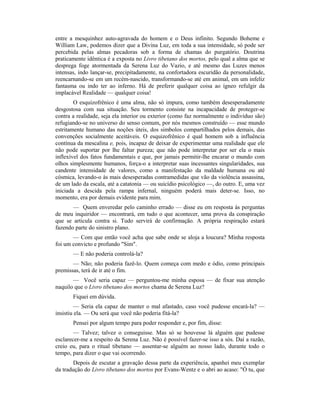 entre a mesquinhez auto-agravada do homem e o Deus infinito. Segundo Boheme e
William Law, podemos dizer que a Divina Luz, em toda a sua intensidade, só pode ser
percebida pelas almas pecadoras sob a forma de chamas do purgatório. Doutrina
praticamente idêntica é a exposta no Livro tibetano dos mortos, pelo qual a alma que se
desprega foge atormentada da Serena Luz do Vazio, e até mesmo das Luzes menos
intensas, indo lançar-se, precipitadamente, na confortadora escuridão da personalidade,
reencarnando-se em um recém-nascido, transformando-se até em animal, em um infeliz
fantasma ou indo ter ao inferno. Há de preferir qualquer coisa ao ígneo refulgir da
implacável Realidade — qualquer coisa!
O esquizofrênico é uma alma, não só impura, como também desesperadamente
desgostosa com sua situação. Seu tormento consiste na incapacidade de proteger-se
contra a realidade, seja ela interior ou exterior (como faz normalmente o indivíduo são)
refugiando-se no universo do senso comum, por nós mesmos construído — esse mundo
estritamente humano das noções úteis, dos simbolos compartilhados pelos demais, das
convenções socialmente aceitáveis. O esquizofrênico é qual homem sob a influência
contínua da mescalina e, pois, incapaz de deixar de experimentar uma realidade que ele
não pode suportar por lhe faltar pureza; que não pode interpretar por ser ela o mais
inflexível dos fatos fundamentais e que, por jamais permitir-lhe encarar o mundo com
olhos simplesmente humanos, força-o a interpretar suas incessantes singularidades, sua
candente intensidade de valores, como a manifestação da maldade humana ou até
cósmica, levando-o às mais desesperadas contramedidas que vão da violência assassina,
de um lado da escala, até a catatonia — ou suicídio psicológico —, do outro. E, uma vez
iniciada a descida pela rampa infernal, ninguém poderá mais deter-se. Isso, no
momento, era por demais evidente para mim.
— Quem enveredar pelo caminho errado — disse eu em resposta às perguntas
de meu inquiridor — encontrará, em tudo o que acontecer, uma prova da conspiração
que se articula contra si. Tudo servirá de confirmação. A própria respiração estará
fazendo parte do sinistro plano.
— Com que então você acha que sabe onde se aloja a loucura? Minha resposta
foi um convicto e profundo "Sim".
— E não poderia controlá-la?
— Não; não poderia fazê-lo. Quem começa com medo e ódio, como principais
premissas, terá de ir até o fim.
— Você seria capaz — perguntou-me minha esposa — de fixar sua atenção
naquilo que o Livro tibetano dos mortos chama de Serena Luz?
Fiquei em dúvida.
— Seria ela capaz de manter o mal afastado, caso você pudesse encará-la? —
insistiu ela. — Ou será que você não poderia fitá-la?
Pensei por algum tempo para poder responder e, por fim, disse:
— Talvez; talvez o conseguisse. Mas só se houvesse lá alguém que pudesse
esclarecer-me a respeito da Serena Luz. Não é possível fazer-se isso a sós. Daí a razão,
creio eu, para o ritual tibetano — assentar-se alguém ao nosso lado, durante todo o
tempo, para dizer o que vai ocorrendo.
Depois de escutar a gravação dessa parte da experiência, apanhei meu exemplar
da tradução do Livro tibetano dos mortos por Evans-Wentz e o abri ao acaso: "Ó tu, que
 
