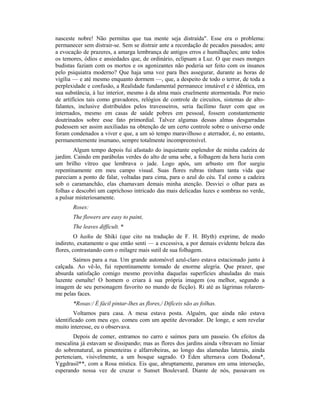 nasceste nobre! Não permitas que tua mente seja distraída". Esse era o problema:
permanecer sem distrair-se. Sem se distrair ante a recordação de pecados passados; ante
a evocação de prazeres, a amarga lembrança de antigos erros e humilhações; ante todos
os temores, ódios e ansiedades que, de ordinário, eclipsam a Luz. O que esses monges
budistas faziam com os mortos e os agonizantes não poderia ser feito com os insanos
pelo psiquiatra moderno? Que haja uma voz para lhes assegurar, durante as horas de
vigília — e até mesmo enquanto dormem —, que, a despeito de todo o terror, de toda a
perplexidade e confusão, a Realidade fundamental permanece imutável e é idêntica, em
sua substância, à luz interior, mesmo à da alma mais cruelmente atormentada. Por meio
de artifícios tais como gravadores, relógios de controle de circuitos, sistemas de alto-
falantes, inclusive distribuídos pelos travesseiros, seria facílimo fazer com que os
internados, mesmo em casas de saúde pobres em pessoal, fossem constantemente
doutrinados sobre esse fato primordial. Talvez algumas dessas almas desgarradas
pudessem ser assim auxiliadas na obtenção de um certo controle sobre o universo onde
foram condenados a viver e que, a um só tempo maravilhoso e aterrador, é, no entanto,
permanentemente inumano, sempre totalmente incompreensível.
Algum tempo depois fui afastado do inquietante esplendor de minha cadeira de
jardim. Caindo em parábolas verdes do alto de uma sebe, a folhagem da hera luzia com
um brilho vítreo que lembrava o jade. Logo após, um arbusto em flor surgiu
repentinamente em meu campo visual. Suas flores rubras tinham tanta vida que
pareciam a ponto de falar, voltadas para cima, para o azul do céu. Tal como a cadeira
sob o caramanchão, elas chamavam demais minha atenção. Desviei o olhar para as
folhas e descobri um caprichoso intricado das mais delicadas luzes e sombras no verde,
a pulsar misteriosamente.
Roses:
The flowers are easy to paint,
The leaves difficult. *
O haiku de Shiki (que cito na tradução de F. H. Blyth) exprime, de modo
indireto, exatamente o que então senti — a excessiva, a por demais evidente beleza das
flores, contrastando com o milagre mais sutil de sua folhagem.
Saímos para a rua. Um grande automóvel azul-claro estava estacionado junto à
calçada. Ao vê-lo, fui repentinamente tomado de enorme alegria. Que prazer, que
absurda satisfação comigo mesmo provinha daquelas superfícies abauladas do mais
luzente esmalte! O homem o criara à sua própria imagem (ou melhor, segundo a
imagem de seu personagem favorito no mundo de ficção). Ri até as lágrimas rolarem-
me pelas faces.
*Rosas:/ É fácil pintar-lhes as flores,/ Difíceis são as folhas.
Voltamos para casa. A mesa estava posta. Alguém, que ainda não estava
identificado com meu ego, comeu com um apetite devorador. De longe, e sem revelar
muito interesse, eu o observava.
Depois de comer, entramos no carro e saímos para um passeio. Os efeitos da
mescalina já estavam se dissipando; mas as flores dos jardins ainda vibravam no limiar
do sobrenatural, as pimenteiras e alfarrobeiras, ao longo das alamedas laterais, ainda
pertenciam, visivelmente, a um bosque sagrado. O Éden alternava com Dodona*,
Yggdrasil**, com a Rosa mística. Eis que, abruptamente, paramos em uma interseção,
esperando nossa vez de cruzar o Sunset Boulevard. Diante de nós, passavam os
 