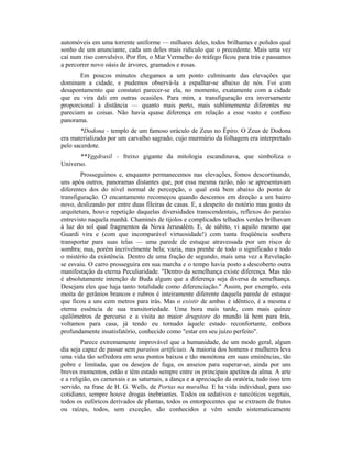 automóveis em uma torrente uniforme — milhares deles, todos brilhantes e polidos qual
sonho de um anunciante, cada um deles mais ridículo que o precedente. Mais uma vez
caí num riso convulsivo. Por fim, o Mar Vermelho do tráfego ficou para trás e passamos
a percorrer novo oásis de árvores, gramados e rosas.
Em poucos minutos chegamos a um ponto culminante das elevações que
dominam a cidade, e pudemos observá-la a espalhar-se abaixo de nós. Foi com
desapontamento que constatei parecer-se ela, no momento, exatamente com a cidade
que eu vira dali em outras ocasiões. Para mim, a transfiguração era inversamente
proporcional à distância — quanto mais perto, mais sublimemente diferentes me
pareciam as coisas. Não havia quase diferença em relação a esse vasto e confuso
panorama.
*Dodona - templo de um famoso oráculo de Zeus no Épiro. O Zeus de Dodona
era materializado por um carvalho sagrado, cujo murmúrio da folhagem era interpretado
pelo sacerdote.
**Yggdrasil - freixo gigante da mitologia escandinava, que simboliza o
Universo.
Prosseguimos e, enquanto permanecemos nas elevações, fomos descortinando,
uns após outros, panoramas distantes que, por essa mesma razão, não se apresentavam
diferentes dos do nível normal de percepção, o qual está bem abaixo do ponto de
transfiguração. O encantamento recomeçou quando descemos em direção a um bairro
novo, deslizando por entre duas fileiras de casas. E, a despeito do notório mau gosto da
arquitetura, houve repetição daquelas diversidades transcendentais, reflexos do paraíso
entrevisto naquela manhã. Chaminés de tijolos e complicados telhados verdes brilhavam
à luz do sol qual fragmentos da Nova Jerusalém. E, de súbito, vi aquilo mesmo que
Guardi vira e (com que incomparável virtuosidade!) com tanta freqüência soubera
transportar para suas telas — uma parede de estuque atravessada por um risco de
sombra; nua, porém incrivelmente bela; vazia, mas prenhe de todo o significado e todo
o mistério da existência. Dentro de uma fração de segundo, mais uma vez a Revelação
se esvaiu. O carro prosseguira em sua marcha e o tempo havia posto a descoberto outra
manifestação da eterna Peculiaridade. "Dentro da semelhança existe diferença. Mas não
é absolutamente intenção de Buda algum que a diferença seja diversa da semelhança.
Desejam eles que haja tanto totalidade como diferenciação." Assim, por exemplo, esta
moita de gerânios brancos e rubros é inteiramente diferente daquela parede de estuque
que ficou a uns cem metros para trás. Mas o existir de ambas é idêntico, é a mesma e
eterna essência de sua transitoriedade. Uma hora mais tarde, com mais quinze
quilômetros de percurso e a visita ao maior drugstore do mundo lá bem para trás,
voltamos para casa, já tendo eu tornado àquele estado reconfortante, embora
profundamente insatisfatório, conhecido como "estar em seu juízo perfeito".
Parece extremamente improvável que a humanidade, de um modo geral, algum
dia seja capaz de passar sem paraísos artificiais. A maioria dos homens e mulheres leva
uma vida tão sofredora em seus pontos baixos e tão monótona em suas eminências, tão
pobre e limitada, que os desejos de fuga, os anseios para superar-se, ainda por uns
breves momentos, estão e têm estado sempre entre os principais apetites da alma. A arte
e a religião, os carnavais e as saturnais, a dança e a apreciação da oratória, tudo isso tem
servido, na frase de H. G. Wells, de Portas na muralha. E ha vida individual, para uso
cotidiano, sempre houve drogas inebriantes. Todos os sedativos e narcóticos vegetais,
todos os eufóricos derivados de plantas, todos os entorpecentes que se extraem de frutos
ou raízes, todos, sem exceção, são conhecidos e vêm sendo sistematicamente
 