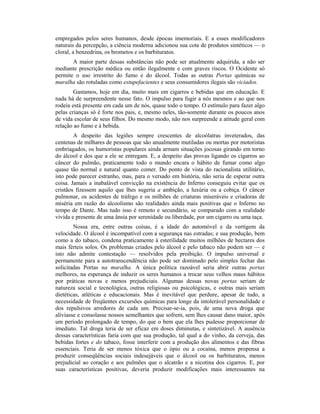 empregados pelos seres humanos, desde épocas imemoriais. E a esses modificadores
naturais da percepção, a ciência moderna adicionou sua cota de produtos sintéticos — o
cloral, a benzedrina, os brometos e os barbituratos.
A maior parte dessas substâncias não pode ser atualmente adquirida, a não ser
mediante prescrição médica ou então ilegalmente e com graves riscos. O Ocidente só
permite o uso irrestrito do fumo e do álcool. Todas as outras Portas químicas na
muralha são rotuladas como estupefacientes e seus consumidores ilegais são viciados.
Gastamos, hoje em dia, muito mais em cigarros e bebidas que em educação. E
nada há de surpreendente nesse fato. O impulso para fugir a nós mesmos e ao que nos
rodeia está presente em cada um de nós, quase todo o tempo. O estímulo para fazer algo
pelas crianças só é forte nos pais, e, mesmo neles, tão-somente durante os poucos anos
de vida escolar de seus filhos. Do mesmo modo, não nos surpreende a atitude geral com
relação ao fumo e à bebida.
A despeito das legiões sempre crescentes de alcoólatras inveterados, das
centenas de milhares de pessoas que são anualmente mutiladas ou mortas por motoristas
embriagados, os humoristas populares ainda armam situações jocosas girando em torno
do álcool e dos que a ele se entregam. E, a despeito das provas ligando os cigarros ao
câncer do pulmão, praticamente todo o mundo encara o hábito de fumar como algo
quase tão normal e natural quanto comer. Do ponto de vista do racionalista utilitário,
isto pode parecer estranho, mas, para o versado em história, não seria de esperar outra
coisa. Jamais a inabalável convicção na existência do Inferno conseguiu evitar que os
cristãos fizessem aquilo que lhes sugeria a ambição, a luxúria ou a cobiça. O câncer
pulmonar, os acidentes de tráfego e os milhões de criaturas miseráveis e criadoras de
miséria em razão do alcoolismo são realidades ainda mais positivas que o Inferno no
tempo de Dante. Mas tudo isso é remoto e secundário, se comparado com a realidade
vivida e presente de uma ânsia por serenidade ou liberdade, por um cigarro ou uma taça.
Nossa era, entre outras coisas, é a idade do automóvel e da vertigem da
velocidade. O álcool é incompatível com a segurança nas estradas; e sua produção, bem
como a do tabaco, condena praticamente à esterilidade muitos milhões de hectares dos
mais férteis solos. Os problemas criados pelo álcool e pelo tabaco não podem ser — e
isto não admite contestação — resolvidos pela proibição. O impulso universal e
permanente para a autotranscendência não pode ser dominado pelo simples fechar das
solicitadas Portas na muralha. A única política razoável seria abrir outras portas
melhores, na esperança de induzir os seres humanos a trocar seus velhos maus hábitos
por práticas novas e menos prejudiciais. Algumas dessas novas portas seriam de
natureza social e tecnológica, outras religiosas ou psicológicas, e outras mais seriam
dietéticas, atléticas e educacionais. Mas é inevitável que perdure, apesar de tudo, a
necessidade de freqüentes excursões químicas para longe da intolerável personalidade e
dos repulsivos arredores de cada um. Precisar-se-ia, pois, de uma nova droga que
aliviasse e consolasse nossos semelhantes que sofrem, sem lhes causar dano maior, após
um período prolongado de tempo, do que o bem que ela lhes pudesse proporcionar de
imediato. Tal droga teria de ser eficaz em doses diminutas, e sintetizável. A ausência
dessas características faria com que sua produção, tal qual a do vinho, da cerveja, das
bebidas fortes e do tabaco, fosse interferir com a produção dos alimentos e das fibras
essenciais. Teria de ser menos tóxica que o ópio ou a cocaína, menos propensa a
produzir conseqüências sociais indesejáveis que o álcool ou os barbituratos, menos
prejudicial ao coração e aos pulmões que o alcatrão e a nicotina dos cigarros. E, por
suas características positivas, deveria produzir modificações mais interessantes na
 