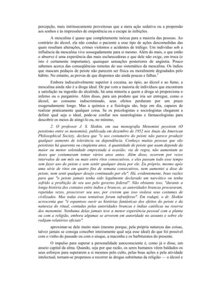 percepção, mais intrinsecamente proveitosas que a mera ação sedativa ou a propensão
aos sonhos e às impressões de onipotência ou o escape às inibições.
A mescalina é quase que completamente inócua para a maioria das pessoas. Ao
contrário do álcool, ela não conduz o paciente a esse tipo de ações descomedidas das
quais resultam alterações, crimes violentos e acidentes de tráfego. Um indivíduo sob a
influência da mescalina vive sossegadamente para si mesmo. Além do mais, o que então
o absorve é uma experiência das mais esclarecedoras e que dele não exige, em troca (e
isto é certamente importante), quaisquer sensações posteriores de angústia. Pouco
sabemos acerca das conseqüências remotas do uso sistemático da mescalina. Os índios
que mascam pedaços de peiote não parecem ser física ou moralmente degradados pelo
hábito. No entanto, as provas de que dispomos são ainda poucas e falhas.2
Embora indiscutivelmente superior à cocaína, ao ópio, ao álcool e ao fumo, a
mescalina ainda não é a droga ideal. De par com a maioria de indivíduos que encontram
a satisfação na ingestão do alcalóide, há uma minoria a quem a droga só proporciona o
inferno ou o purgatório. Além disso, para um produto que iria ser entregue, como o
álcool, ao consumo indiscriminado, seus efeitos perduram por um prazo
exageradamente longo. Mas a química e a fisiologia são, hoje em dia, capazes de
realizar praticamente qualquer coisa. Se os psicologistas e sociologistas chegarem a
definir qual seja o ideal, pode-se confiar nos neurologistas e farmacologistas para
descobrir os meios de atingi-lo ou, no mínimo,
2. O professor J. S. Slotkin, em sua monografia Menomini peyotism (O
peiotismo entre os menomini), publicada em dezembro de 1952 nos Anais da American
Philosophical Society, declara que "o uso costumeiro do peiote não parece produzir
qualquer aumento de tolerância ou dependência. Conheço muitas pessoas que são
peiotistas há quarenta ou cinqüenta anos. A quantidade de peiote que usam depende da
maior ou menor solenidade emprestada à ocasião; via de regra, não aumentam as
doses que costumavam tomar vários anos antes. Além disso, ocorrem por vezes
intervalos de um mês ou mais entre ritos consecutivos, e eles passam todo esse tempo
sem fazer uso do peiote e sem sentir qualquer ânsia por ele. Eu próprio, mesmo após
uma série de ritos em quatro fins de semana consecutivos, nem aumentei a dose de
peiote, nem senti qualquer desejo continuado por ele". Há, evidentemente, boas razões
para que "o peiote jamais tenha sido legalmente declarado um narcótico ou tenha
sofrido a proibição de seu uso pelo governo federal". Não obstante isso, "durante a
longa história dos contatos entre índios e brancos, as autoridades brancas procuraram,
repetidas vezes, proscrever seu uso, por crerem que isso violava seus costumes de
civilizados. Mas todas essas tentativas foram infrutíferas". Em rodapé, o dr. Slotkin
acrescenta que "é espantoso ouvir as histórias fantásticas dos efeitos do peiote e da
natureza do ritual, contadas pelas autoridades brancas e índias católicas na reserva
dos menomini. Nenhuma delas jamais teve a menor experiência pessoal com a planta
ou com a religião, embora algumas se arvorem em autoridade no assunto e sobre ele
redijam relatórios oficiais".
aproximar-se dele muito mais (mesmo porque, pela própria natureza das coisas,
talvez jamais se consiga conceber inteiramente qual seja esse ideal) do que foi possível
com o vinho do passado ou com o uísque, a maconha e os barbituratos do presente.
O impulso para superar a personalidade autoconsciente é, como já o disse, um
anseio capital da alma. Quando, seja por que razão, os seres humanos vêem baldados os
seus esforços para superarem a si mesmos pelo culto, pelas boas ações e pela atividade
intelectual, tornam-se propensos a recorrer às drogas substitutas da religião — o álcool e
 