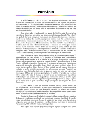 PPRREEFFÁÁCCIIOO
A ALUSÃO QUE ALDOUS HUXLEY faz ao poeta William Blake nos títulos
de seus dois ensaios sobre as drogas alucinógenas não deve nos enganar: As portas da
percepção (1954) e Céu e Inferno (1956) são meditações escritas à luz radiosa da razão,
relatos de experiências com a mescalina que não conduzem a uma adesão imediata aos
paraísos artificiais, mas sim a uma idéia de alargamento da consciência que não elide
seu elemento reflexivo.
Essa observação é fundamental por causa da história nada desprezível da
recepção de Huxley em um âmbito que ultrapassa os limites da chamada "alta cultura"
(na qual ele havia se consagrado como autor dos clássicos Contraponto e Admirável
mundo novo). No final dos anos 60, o compositor, cantor e poeta Jim Morrison criou na
Califórnia uma banda de rock chamada The Doors, cujo nome fora inspirado na leitura
de As portas da percepção. Morrison morreria em Paris em 1971, provavelmente de
overdose, mas sua curta e fulminante trajetória — marcada não apenas pelo sucesso
musical e por escândalos comuns dentro do universo pop, como também por uma
produção poética que chegou a ser comparada à de Rimbaud — acabaria estabelecendo
uma ponte entre a poética visionária de Blake, o erotismo sacrifi-cial dos concertos dos
Doors e a obra de Huxley, que assim ganharia uma aura de guru da contracultura.
Essa identificação estava sintetizada num trecho do célebre poema em prosa "O
matrimônio do céu e do inferno" — "If the doors of perception were cleansed every
thing would appear to man as it is, infinite" ("Se as portas da percepção estivessem
limpas, tudo se mostraria ao homem tal como é, infinito", segundo tradução de José
Arantes publicada pela editora Iluminuras). E, no entanto, a imagem de Huxley como
uma espécie de profeta aristocrático da era hippie não parece resistir à leitura de As
portas da percepção e Céu e Inferno. É bem verdade que ele mesmo alimentou a
confusão ao colher os títulos dos ensaios nos aforismos de um poeta "maldito", que
mimetizou suas alucinações tanto com as palavras quanto em telas que representam
personagens bíblicas em cenários apocalípticos. E também é verdade que Morrison
estava sendo fiel à letra de Huxley ao conferir a suas experiências com mescalina e
ácido lisérgico um caráter ritual inspirado no xamanismo: afinal, o escritor inglês
escolhera a mescalina para seus experimentos justamente por causa da função sagrada
que o peiote (raiz da qual é extraída a droga) desempenha nas religiões dos índios
americanos.
O fato, porém, é que em nenhum momento Huxley parece buscar nos
alucinógenos uma conversão mística ou uma ruptura absoluta com o mundo ordinário.
Tampouco parece movido por um desacordo essencial em relação aos cárceres
psicológicos e perceptivos da realidade empírica. Enquanto Blake era um gnóstico para
quem "o caminho do excesso leva ao palácio da sabedoria",
Huxley fez do excesso de sabedoria e de curiosidade um caminho para o palácio
do êxtase: é a razão que, percebendo sua insuficiência perante a pluralidade do mundo,
busca uma abertura para novas formas de percepção que sejam uma alternativa ao
solipsismo (essa perversão do idealismo) e ao behaviorismo (perversão do empirismo).
Nesse sentido, Aldous Huxley é um perfeito agnóstico.
Vale a pena fazer aqui um pequeno desvio para explicar a origem desse termo.
 