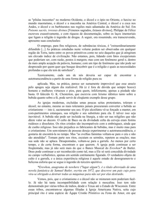 as "pílulas inocentes" no moderno Ocidente, o álcool e o ópio no Oriente, o haxixe no
mundo maometano, o álcool e a maconha na América Central, o álcool e a coca nos
Andes, o álcool e os barbituratos nas regiões mais adiantadas da América do Sul. Em
Poisons sacrés, ivresses divines [Venenos sagrados, êxtases divinos], Philippe de Félice
escreveu exaustivamente, e com riqueza de documentação, sobre os laços imemoriais
que ligam a religião à ingestão de drogas. A seguir, ora resumindo, ora transcrevendo,
apresento suas conclusões:
O emprego, para fins religiosos, de substâncias tóxicas, é "extraordinariamente
difundido [...] As práticas estudadas neste volume podem ser observadas em qualquer
região da Terra, tanto entre os povos primitivos como no seio daqueles que já atingiram
um elevado índice de civilização. Não estamos, pois, lidando com fatos excepcionais
que poderiam ser, com razão, postos à margem; mas com um fenômeno geral e, dentro
da mais ampla acepção da palavra, humano; com um tipo de fenômeno que não pode ser
desprezado por quem quer que busque descobrir que é a religião e quais as necessidades
profundas a que ela tem de satisfazer".
Teoricamente, cada um de nós deveria ser capaz de encontrar a
autotranscendência a partir de uma forma de religião pura ou
aplicada. Mas, na prática, parece ser sumamente improvável que esse anseio
pelo apogeu seja algum dia realizável. Há (e é fora de dúvida que sempre houve)
homens e mulheres virtuosos e pios, para quem, infelizmente, apenas a piedade não
basta. O falecido G. K. Chesterton, que escrevia com lirismo idêntico tanto sobre a
bebida quanto sobre a fé, pode servir de eloqüente exemplo desse grupo.
As igrejas modernas, excluídas umas poucas seitas protestantes, toleram o
álcool; no entanto, mesmo as mais tolerantes jamais procuraram converter a bebida ao
cristianismo — isto é, sacramentar seu uso. O pio alcoólatra vê-se forçado a manter, em
com-partimentos estanques, sua religião e seu substituto para ela. E talvez isso seja
inevitável. A bebida não pode ser incluída na liturgia, a não ser nas religiões que não
dêem valor ao decoro. O culto de Baco ou da divindade celta da cerveja eram festins
ruidosos e dissolutos. Os ritos cristãos são incompatíveis com a embriaguez, ainda que
de cunho religioso. Isso não prejudica os fabricantes de bebidas, mas é muito mau para
o cristianismo. Um sem-número de pessoas deseja experimentar a autotranscendência, e
gostaria de encontrá-la no tempo. Mas "as ovelhas famintas voltam-se para o céu e não
são atendidas". Tomam parte nos ritos, escutam os sermões, repetem as orações; mas
sua sede não se aplaca. Desapontadas, voltam-se para a garrafa. Ao menos por certo
tempo, e de certa forma, encontram o que querem. A igreja pode continuar a ser
freqüentada; mas já não será mais do que o Banco Musical do Erewhon* de Butler.
Deus pode continuar a ser reconhecido como tal, mas a Ele só será concedida divindade
no campo verbalístico, apenas em sentido estritamente figurado. O verdadeiro objeto de
culto é a garrafa, e a única experiência religiosa é aquele estado de desregramen-to e
belicosa euforia que se segue à ingestão do terceiro aperitivo.
*Erewhon, anagrama de nowhere ("lugar algum"), é o título abreviado de uma
novela fantástica de Samuel Butler, escrita em 1872, que descreve um pais cujo povo
vira-se obrigado a destruir todas as máquinas para não ser por elas destruído.
Vemos, pois, que o cristianismo e o álcool não se misturam nem poderiam fazê-
lo. Já não há tanta incompatibilidade com relação à mescalina. Isso tem sido
demonstrado por várias tribos de índios, desde o Texas até o Estado de Wisconsin. Entre
essas tribos, encontram-se algumas filiadas à Igreja Americana Nativa, seita cujo
principal rito é uma espécie de Ágape Cristão Primitivo ou Festa do Amor, em que
 