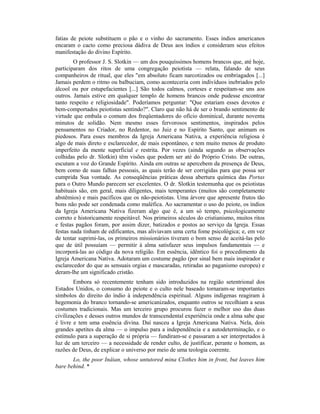 fatias de peiote substituem o pão e o vinho do sacramento. Esses índios americanos
encaram o cacto como preciosa dádiva de Deus aos índios e consideram seus efeitos
manifestação do divino Espírito.
O professor J. S. Slotkin — um dos pouquíssimos homens brancos que, até hoje,
participaram dos ritos de uma congregação peiotista — relata, falando de seus
companheiros de ritual, que eles "em absoluto ficam narcotizados ou embriagados [...]
Jamais perdem o ritmo ou balbuciam, como aconteceria com indivíduos inebriados pelo
álcool ou por estupefacientes [...] São todos calmos, corteses e respeitam-se uns aos
outros. Jamais estive em qualquer templo de homens brancos onde pudesse encontrar
tanto respeito e religiosidade". Poderíamos perguntar: "Que estariam esses devotos e
bem-comportados peiotistas sentindo?". Claro que não há de ser o brando sentimento de
virtude que embala o comum dos freqüentadores do ofício dominical, durante noventa
minutos de solidão. Nem mesmo esses fervorosos sentimentos, inspirados pelos
pensamentos no Criador, no Redentor, no Juiz e no Espírito Santo, que animam os
piedosos. Para esses membros da Igreja Americana Nativa, a experiência religiosa é
algo de mais direto e esclarecedor, de mais espontâneo, e tem muito menos de produto
imperfeito da mente superficial e restrita. Por vezes (ainda segundo as observações
colhidas pelo dr. Slotkin) têm visões que podem ser até do Próprio Cristo. De outras,
escutam a voz do Grande Espírito. Ainda em outras se apercebem da presença de Deus,
bem como de suas falhas pessoais, as quais terão de ser corrigidas para que possa ser
cumprida Sua vontade. As conseqüências práticas dessa abertura química das Portas
para o Outro Mundo parecem ser excelentes. O dr. Slotkin testemunha que os peiotistas
habituais são, em geral, mais diligentes, mais temperantes (muitos são completamente
abstêmios) e mais pacíficos que os não-peiotistas. Uma árvore que apresente frutos tão
bons não pode ser condenada como maléfica. Ao sacramentar o uso do peiote, os índios
da Igreja Americana Nativa fizeram algo que é, a um só tempo, psicologicamente
correto e historicamente respeitável. Nos primeiros séculos do cristianismo, muitos ritos
e festas pagãos foram, por assim dizer, batizados e postos ao serviço da Igreja. Essas
festas nada tinham de edificantes, mas aliviavam uma certa fome psicológica; e, em vez
de tentar suprimi-las, os primeiros missionários tiveram o bom senso de aceitá-las pelo
que de útil possuíam — permitir à alma satisfazer seus impulsos fundamentais — e
incorporá-las ao código da nova religião. Em essência, idêntico foi o procedimento da
Igreja Americana Nativa. Adotaram um costume pagão (por sinal bem mais inspirador e
esclarecedor do que as sensuais orgias e mascaradas, retiradas ao paganismo europeu) e
deram-lhe um significado cristão.
Embora só recentemente tenham sido introduzidos na região setentrional dos
Estados Unidos, o consumo do peiote e o culto nele baseado tornaram-se importantes
símbolos do direito do índio à independência espiritual. Alguns indígenas reagiram à
hegemonia do branco tornando-se americanizados, enquanto outros se recolhiam a seus
costumes tradicionais. Mas um terceiro grupo procurou fazer o melhor uso das duas
civilizações e desses outros mundos de transcendental experiência onde a alma sabe que
é livre e tem uma essência divina. Daí nasceu a Igreja Americana Nativa. Nela, dois
grandes apetites da alma — o impulso para a independência e a autodeterminação, e o
estímulo para a superação de si própria — fundiram-se e passaram a ser interpretados à
luz de um terceiro — a necessidade de render culto, de justificar, perante o homem, as
razões de Deus, de explicar o universo por meio de uma teologia coerente.
Lo, the poor Inâian, whose untutored mina Clothes him in front, but leaves him
bare behind. *
 