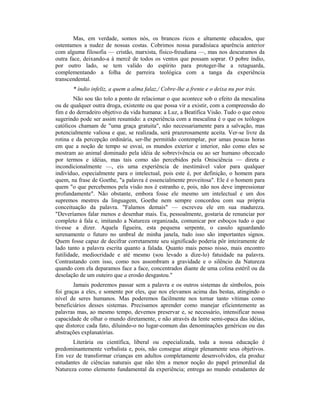 Mas, em verdade, somos nós, os brancos ricos e altamente educados, que
ostentamos a nudez de nossas costas. Cobrimos nossa paradisíaca aparência anterior
com alguma filosofia — cristão, marxista, físico-freudiana —, mas nos descuramos da
outra face, deixando-a à mercê de todos os ventos que possam soprar. O pobre índio,
por outro lado, se tem valido do espírito para proteger-lhe a retaguarda,
complementando a folha de parreira teológica com a tanga da experiência
transcendental.
* índio infeliz, a quem a alma falaz,/ Cobre-lhe a frente e o deixa nu por trás.
Não sou tão tolo a ponto de relacionar o que acontece sob o efeito da mescalina
ou de qualquer outra droga, existente ou que possa vir a existir, com a compreensão do
fim e do derradeiro objetivo da vida humana: a Luz, a Beatífica Visão. Tudo o que estou
sugerindo pode ser assim resumido: a experiência com a mescalina é o que os teólogos
católicos chamam de "uma graça gratuita", não necessariamente para a salvação, mas
potencialmente valiosa e que, se realizada, será prazerosamente aceita. Ver-se livre da
rotina e da percepção ordinária, ser-lhe permitido contemplar, por umas poucas horas
em que a noção de tempo se esvai, os mundos exterior e interior, não como eles se
mostram ao animal dominado pela idéia de sobrevivência ou ao ser humano obcecado
por termos e idéias, mas tais como são percebidos pela Onisciência — direta e
incondicionalmente —, eis uma experiência de inestimável valor para qualquer
indivíduo, especialmente para o intelectual, pois este é, por definição, o homem para
quem, na frase de Goethe, "a palavra é essencialmente proveitosa". Ele é o homem para
quem "o que percebemos pela visão nos é estranho e, pois, não nos deve impressionar
profundamente". Não obstante, embora fosse ele mesmo um intelectual e um dos
supremos mestres da linguagem, Goethe nem sempre concordou com sua própria
conceituação da palavra. "Falamos demais" — escreveu ele em sua madureza.
"Deveríamos falar menos e desenhar mais. Eu, pessoalmente, gostaria de renunciar por
completo à fala e, imitando a Natureza organizada, comunicar por esboços tudo o que
tivesse a dizer. Aquela figueira, esta pequena serpente, o casulo aguardando
serenamente o futuro no umbral de minha janela, tudo isso são importantes signos.
Quem fosse capaz de decifrar corretamente seu significado poderia pôr inteiramente de
lado tanto a palavra escrita quanto a falada. Quanto mais penso nisso, mais encontro
futilidade, mediocridade e até mesmo (sou levado a dize-lo) fatuidade na palavra.
Contrastando com isso, como nos assombram a gravidade e o silêncio da Natureza
quando com ela deparamos face a face, concentrados diante de uma colina estéril ou da
desolação de um outeiro que a erosão desgastou."
Jamais poderemos passar sem a palavra e os outros sistemas de símbolos, pois
foi graças a eles, e somente por eles, que nos elevamos acima das bestas, atingindo o
nível de seres humanos. Mas poderemos facilmente nos tornar tanto vítimas como
beneficiários desses sistemas. Precisamos aprender como manejar eficientemente as
palavras mas, ao mesmo tempo, devemos preservar e, se necessário, intensificar nossa
capacidade de olhar o mundo diretamente, e não através da lente semi-opaca das idéias,
que distorce cada fato, diluindo-o no lugar-comum das denominações genéricas ou das
abstrações explanatórias.
Literária ou científica, liberal ou especializada, toda a nossa educação é
predominantemente verbalista e, pois, não consegue atingir plenamente seus objetivos.
Em vez de transformar crianças em adultos completamente desenvolvidos, ela produz
estudantes de ciências naturais que não têm a menor noção do papel primordial da
Natureza como elemento fundamental da experiência; entrega ao mundo estudantes de
 