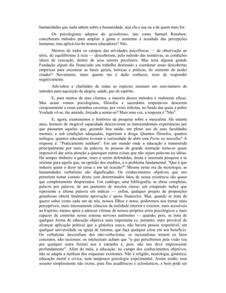 humanidades que nada sabem sobre a humanidade, seja ela a sua ou a de quem mais for.
Os psicologistas adeptos do gestaltismo, tais como Samuel Renshaw,
conceberam métodos para ampliar a gama e aumentar a acuidade das percepções
humanas; mas aplicá-los-ão nossos educadores? Não.
Mestres de todos os campos das atividades psicofísicas — da observação ao
tênis, do equilibrismo à reza — descobriram, pelo método das tentativas, as condições
ideais de execução, dentro de seus setores peculiares. Mas teria alguma grande
Fundação algum dia financiado um trabalho destinado a coordenar essas descobertas
empíricas para encontrar as bases gerais, teóricas e práticas, do aumento do poder
criador? Novamente, tanto quanto me é dado conhecer, terei de responder
negativamente.
Adivinhos e charlatães de todas as espécies ensinam um sem-número de
métodos para aquisição de alegria, saúde, paz de espírito.
E, para muitos de seus clientes, a maioria desses métodos é realmente eficaz.
Mas acaso vemos psicologistas, filósofos e sacerdotes respeitáveis descerem
corajosamente a essas estranhas cavernas, por vezes infectas, no fundo das quais a pobre
Verdade vê-se, tão amiúde, forçada a sentar-se? Mais uma vez, a resposta é "Não".
E, agora, examinemos o histórico da pesquisa sobre a mescalina. Há setenta
anos, homens de inegável capacidade descreveram as transcendentais experiências por
que passaram aqueles que, gozando boa saúde, em pleno uso de suas faculdades
mentais, e sob condições adequadas, ingeriram a droga. Quantos filósofos, quantos
teólogos, quantos educadores tiveram a curiosidade de abrir esta Porta na muralha? A
resposta é: "Praticamente nenhum". Em um mundo onde a educação é transmitida
principalmente por meio da palavra, às pessoas de grande instrução torna-se quase
impossível dar séria atenção a quaisquer outras coisas que não sejam palavras ou idéias.
Há sempre dinheiro a gastar, teses a serem defendidas, douta e insensata pesquisa a se
orientar para aquilo que, na opinião dos eruditos, é o problema fundamental. "Que é que
induziu quem a dizer tal coisa e em tal ocasião?" Mesmo nesta era da tecnologia, as
humanidades verbalistas são dignificadas. Os conhecimentos objetivos que nos
permitem tomar contato direto com determinados fatos de nossa existência são quase
que completamente desprezados. Um catálogo; uma bibliografia; as obras completas,
palavra por palavra, de um poetastro de terceira classe; um estupendo índice que
represente a última palavra em índices — enfim, qualquer projeto de proporções
grandiosas obterá fatalmente aprovação e apoio financeiro. Mas, quando se trata de
querer saber como cada um de nós, nossos filhos e netos, poderemos nos tornar mais
perceptíveis, mais intensamente cônscios da realidade interior e exterior, mais acessíveis
ao Espírito, menos aptos a adoecer vítimas de nossos próprios erros psicológicos e mais
capazes de controlar nosso sistema nervoso autônomo — quando, pois, se trata de
qualquer forma de educação objetiva mais importante (e, portanto, mais provável de
alcançar aplicação prática) que a ginástica sueca, não haverá pessoa respeitável, em
qualquer universidade ou igreja de renome, que faça qualquer coisa em seu benefício.
Os verbalistas desconfiam dos não-verba-listas; os racionalistas temem os fatos
concretos, não racionais; os intelectuais acham que "o que percebemos pela visão (ou
por qualquer outra forma) nos é estranho e, pois, não nos deve impressionar
profundamente". Além do mais, a educação, no campo dos conhecimentos objetivos,
não se adapta a nenhum dos esquemas existentes. Não é religião, neurologia, ginástica,
educação moral e cívica, nem tampouco psicologia experimental. Assim sendo, esse
assunto simplesmente não existe, para fins acadêmicos e eclesiásticos, e bem pode ser
 