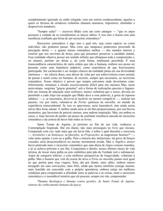 completamente ignorado ou então relegado, com um sorriso condescendente, àqueles a
quem os fariseus da ortodoxia verbalista chamam maníacos, impostores, charlatães e
desprezíveis amadores.
"Sempre achei" — escreveu Blake com um certo amargor — "que os anjos
possuem a vaidade de se considerarem os únicos sábios. E isso eles o fazem com uma
insolência confiante que brota de um raciocínio sistemático."
Raciocínio sistemático é algo sem o qual nós, seja como espécie ou como
indivíduo, não podemos passar. Mas creio que tampouco poderemos prescindir da
percepção direta — e quanto menos sistemática melhor — dos mundos interior e
exterior que nos serviram de berço, para que possamos preservar a sanidade mental.
Essa realidade objetiva possui um sentido infinito que ultrapassa toda a compreensão e,
no entanto, permite ser direta e, de certa forma, totalmente percebida. É uma
transcendência característica de outra ordem que não a humana, embora nos possa ser
presente como uma imanência palpável, como experiência de que houvéssemos
participado. Ser esclarecido é ser sempre cônscio da realidade plena em sua diversidade
intrínseca — ter ciência disso, sem deixar de velar por sua sobrevivência como animal,
de pensar e sentir como ser humano, de recorrer, sempre que necessário, ao raciocínio
sistemático. Nosso objetivo é provar que sempre estivemos onde deveríamos estar.
Infelizmente, tornamos a missão excessivamente difícil para nós mesmos Mas, nesse
meio-tempo, surgiram "graças gratuitas" sob a forma de realizações parciais e fugazes.
Sob um sistema de educação mais realístico, menos verbalista que o nosso, deveria ser
permitido a cada Anjo (na acepção que Blake dava a essa palavra), à guisa de repouso
sabático — e, se necessário, dever-se-ia incitá-lo ou mesmo compeli-lo —, realizar um
passeio, vez por outra, valendo-se de Portas químicas na muralha, no mundo da
experiência transcendental. Se isso os apavorasse, seria lamentável, mas ainda assim
talvez lhes fosse salutar. E melhor ainda seria se ela lhes proporcionasse, por uns breves
momentos, que haveriam de parecer eternos, uma radiosa inspiração. Mas, em ambos os
casos, o Anjo haveria de perder um pouco da confiante insolência nascida do raciocínio
sistemático e da certeza de haver lido todos os livros.
Santo Tomás de Aquino, já próximo ao fim de sua vida, conheceu a
Contemplação Inspirada. Daí em diante, não mais prosseguiu no livro que iniciara.
Comparado com isto, tudo mais que ele havia lido, e sobre o qual discutira e escrevera
— Aristóteles e as Sentenças, as Questões, as Proposições, as magestosas Summas* —,
valia tanto quanto o joio ou a palha. Para a maioria dos intelectuais, tal greve de braços
cruzados seria desaconselhável ou mesmo moralmente errada. Mas o Angélico doutor
havia praticado mais o raciocínio sistemático que uma dúzia de Anjos comuns reunidos,
e já se achava próximo a seu fim. Conquistara o direito, nesses últimos meses de vida
terrena, de trocar mera palha ou joio simbólico pelo pão da Verdade real e substancial.
Anjos de categoria inferior, e com melhores perspectivas de longevidade, voltariam à
palha. Mas o homem que vem de cruzar de novo a Porta na muralha jamais será igual
ao que partira para essa viagem. Será, daí por diante, mais sábio, embora menos
arraigado em suas convicções, mais feliz, ainda que menos satisfeito consigo mesmo,
mais humilde em concordar com a própria ignorância, embora esteja em melhores
condições para compreender a afinidade entre as palavras e as coisas, entre o raciocínio
sistemático e o insondável mistério que ele procura, sempre em vão, compreender.
*Summa theologica e Summa contra gentiles, de Santo Tomás de Aquino,
sínteses do conhecimento humano da época.
 