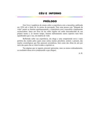 CÉU E INFERNO
PRÓLOGO
Este livro é seqüência do ensaio sobre a experiência com a mescalina, publicada
em 1954 sob o título de As portas da percepção. Para uma pessoa cuja "lâmpada da
visão" jamais se ilumina espontaneamente, a experiência com a mescalina é duplamente
esclarecedora: lança um feixe de luz sobre regiões até então desconhecidas de sua
própria mente e, ao mesmo tempo, ilumina indiretamente outros espíritos mais bem
aquinhoados que o seu, em matéria de visão.
Refletindo sobre sua experiência, ela chega a uma compreensão nova e mais
perfeita dos modos pelos quais essas outras mentes percebem, sentem e pensam, das
noções cosmológicas que lhes parecem axiomáticas, bem como das obras de arte por
meio das quais elas se vêem levadas a exprimir-se.
Nas páginas que se seguem, procurei apresentar, mais ou menos ordenadamente,
os resultados dessa nova compreensão a que cheguei.
A. H.
 