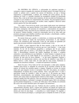 NA HISTÓRIA DA CIÊNCIA, o colecionador de espécimes precedeu o
zoologista e seguiu as pegadas dos expoentes da teologia natural e da magia. Deixou de
estudar os animais com o espírito dos autores de Bestiários, em que a formiga
representava a engenhosidade, a pantera, por estranho que possa parecer, era um
emblema de Cristo, e a doninha constituía um escandaloso exemplo de desenfreada
lascívia. Mas, a não ser de forma muito incipiente, ele não era ainda um fisiologista, um
ecologista ou um estudioso do comportamento dos animais. Sua preocupação primeira
consistia em fazer um levantamento, em recolher, matar, empalhar e descrever tantos
animais quantos lhe fosse dado apanhar.
Tal e qual a Terra de há um século, nossa mente ainda possui suas misteriosas
Áfricas e Amazônias, seus ignotos Bornéus. Com relação à fauna dessas regiões, ainda
não somos zoologistas; não passamos de naturalistas e colecionadores de espécimes.
Essa constatação é triste, mas temos de nos conformar com ela e fazer o melhor que nos
for possível. Embora humilde, a tarefa do colecionador tem de ser feita, antes que
possamos prosseguir para trabalhos científicos mais elevados: a classificação, a análise,
a experimentação e a elaboração da doutrina.
Da mesma forma que a girafa e o ornitorrinco, as criaturas que habitam essas
regiões mais remotas da mente são incrivelmente inverossímeis. E, não obstante,
existem, são constatáveis pela observação. Como tal, não podem ser ignoradas por
aqueles que procuram realmente compreender o mundo em que vivem.
É difícil, é quase impossível falar de fatos mentais, a não ser por meio de
analogias tomadas de empréstimo ao universo que nos é mais familiar — o das coisas
materiais. Se me vali de metáforas geográficas e zoológicas não foi por simples
capricho, apenas para ser jocoso, e sim porque tais figuras exprimem, com bastante
vigor, a dessemelhança essencial das regiões longínquas da mente, a completa
autonomia e auto-suficiência de seus habitantes. A mente humana é composta do que
poderemos chamar de um Velho Mundo de seu consciente e, para além de um mar
divisório, de uma série de Novos Mundos — as não muito longínquas Virgínias e
Carolinas de seu subconsciente coletivo, com sua flora de símbolos e suas tribos de
hábitos nativos; e além, muito além, do outro lado de vasto oceano, finalmente os
antípodas da consciência cotidiana — o mundo da Experiência Visionária.
Quem for para a Nova Gales do Sul verá marsupiais a saltar pelas campinas.
Também quem buscar os antípodas do consciente há de encontrar criaturas de toda
espécie, no mínimo tão estranhas quanto o canguru. Ninguém as inventa, do mesmo
modo pelo qual ninguém inventa os marsupiais. Elas têm vida própria, em completa
independência. O homem não as pode controlar. Tudo o que pode fazer é ir para o
equivalente mental da Austrália e olhar em torno de si. Há pessoas que jamais
descobrem, conscientemente, seus antípodas. Outras podem lá chegar por acaso. No
entanto, para outras (aliás em pequeníssimo número) é fácil chegar a essa região e dela
regressar quando bem lhes aprouver. Para um naturalista da mente, o colecionador de
espécimes psicológicos, o principal é conseguir um método seguro, fácil e de confiança,
que lhe permita transportar-se, e a outros, do Velho para o Novo Mundo, do continente
das vacas e dos cavalos familiares para o do canguru e do ornitorrinco.
Existem dois métodos para isso. Nenhum dos dois é perfeito, mas ambos são
suficientemente eficientes, fáceis e seguros para justificar sua adoção por aqueles que
sabem o que estão fazendo. No primeiro caso, a alma é transportada para seu longínquo
destino por meio de uma droga — a mescalina ou o ácido lisérgico. No segundo, o
veículo é de natureza psicológica, e a passagem para os antípodas da mente se faz pelo
 