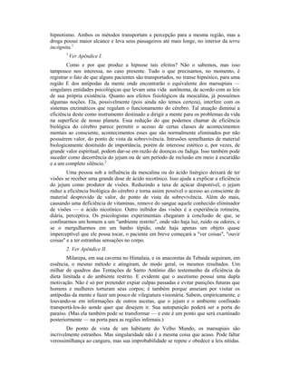 hipnotismo. Ambos os métodos transportam a percepção para a mesma região, mas a
droga possui maior alcance e leva seus passageiros até mais longe, no interior da terra
incógnita.1
1
Ver Apêndice I.
Como e por que produz a hipnose tais efeitos? Não o sabemos, mas isso
tampouco nos interessa, no caso presente. Tudo o que precisamos, no momento, é
registrar o fato de que alguns pacientes são transportados, no transe hipnótico, para uma
região E dos antípodas da mente onde encontrarão o equivalente dos marsupiais —
singulares entidades psicológicas que levam uma vida autônoma, de acordo com as leis
de sua própria existência. Quanto aos efeitos fisiológicos da mescalina, já possuímos
algumas noções. Ela, possivelmente (pois ainda não temos certeza), interfere com os
sistemas enzimáticos que regulam o funcionamento do cérebro. Tal atuação diminui a
eficiência deste como instrumento destinado a dirigir a mente para os problemas da vida
na superfície de nosso planeta. Essa redução do que podemos chamar de eficiência
biológica do cérebro parece permitir o acesso de certas classes de acontecimentos
mentais ao consciente, acontecimentos esses que são normalmente eliminados por não
possuírem valor, do ponto de vista da sobrevivência. Intrusões semelhantes de material
biologicamente destituído de importância, porém de interesse estético e, por vezes, de
grande valor espiritual, podem dar-se em razão de doenças ou fadiga. Isso também pode
suceder como decorrência do jejum ou de um período de reclusão em meio à escuridão
e a um completo silêncio.2
Uma pessoa sob a influência da mescalina ou do ácido lisérgico deixará de ter
visões se receber uma grande dose de ácido nicotínico. Isso ajuda a explicar a eficiência
do jejum como produtor de visões. Reduzindo a taxa de açúcar disponível, o jejum
reduz a eficiência biológica do cérebro e torna assim possível o acesso ao consciente de
material desprovido de valor, do ponto de vista da sobrevivência. Além do mais,
causando uma deficiência de vitaminas, remove do sangue aquele conhecido eliminador
de visões — o ácido nicotínico. Outro inibidor das visões é a experiência rotineira,
diária, perceptiva. Os psicologistas experimentais chegaram à conclusão de que, se
confinarmos um homem a um "ambiente restrito", onde não haja luz, ruído ou odores, e
se o mergulharmos em um banho tépido, onde haja apenas um objeto quase
imperceptível que ele possa tocar, o paciente em breve começará a "ver coisas", "ouvir
coisas" e a ter estranhas sensações no corpo.
2. Ver Apêndice II.
Milarepa, em sua caverna no Himalaia, e os anacoretas da Tebaida seguiram, em
essência, o mesmo método e atingiram, de modo geral, os mesmos resultados. Um
milhar de quadros das Tentações de Santo Antônio dão testemunho da eficiência da
dieta limitada e do ambiente restrito. E evidente que o ascetismo possui uma dupla
motivação. Não é só por pretender expiar culpas passadas e evitar punições futuras que
homens e mulheres torturam seus corpos; é também porque anseiam por visitar os
antípodas da mente e fazer um pouco de vilegiatura visionária. Sabem, empiricamente, e
louvando-se em informações de outros ascetas, que o jejum e o ambiente confinado
transportá-los-ão aonde quer que desejem ir. Sua autopunição poderá ser a porta do
paraíso. (Mas ela também pode se transformar — e este é um ponto que será examinado
posteriormente — na porta para as regiões infernais.)
Do ponto de vista de um habitante do Velho Mundo, os marsupiais são
incrivelmente estranhos. Mas singularidade não é a mesma coisa que acaso. Pode faltar
verossimilhança ao canguru, mas sua improbabilidade se repete e obedece a leis nítidas.
 