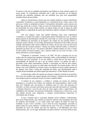 O mesmo se dá com as entidades psicológicas que habitam as mais remotas regiões de
nossa mente. As experiências realizadas sob a ação da mescalina ou da hipnose
profunda são realmente estranhas; mas são estranhas com uma certa regularidade;
estranhas dentro de um modelo.
Quais as características comuns que esse modelo imprime a nossas experiências
visionárias? A primeira e a mais importante é a i experiência da luz. Tudo o que é visto
pelos que visitam os antípodas da mente é intensamente iluminado e parece possuir um
fulgor que emana de si mesmo. Todas as cores são intensificadas a um grau muito além
do encontrado em nosso estado normal, ao mesmo tempo em que se aguça de modo
extraordinário a capacidade da mente para identificar ligeiras variações de tonalidade e
matiz.
Sob esse aspecto, existe uma grande diferença entre essas experiências
visionárias e o comum dos sonhos. A maior parte destes é destituída de cores, ou então é
apenas parcial ou discretamente colorida. Por outro lado, as visões com que deparamos
sob a influência da mescalina ou da hipnose são sempre de um colorido intenso e,
podemos mesmo afirmar, de um brilho preternatural. O professor Calvin Hall, que tem
coligido informações sobre muitos milhares de sonhos, diz-nos que cerca de dois terços
de todos eles são em preto-e-branco. "Apenas um, dentre cada três sonhos, é colorido ou
apresenta um pouco de cor." Uns poucos indivíduos sonham sempre em cores e outros
só têm sonhos em preto-e-branco; mas a maioria sonha ora em cores ora não, e esta
última alternativa é a mais freqüente.
"Chegamos à conclusão", escreve o dr. Hall, "de que a presença da cor nos
sonhos não nos proporciona qualquer informação sobre a personalidade do indivíduo."
Concordo com essa conclusão. A cor nos sonhos e visões não nos diz mais sobre a
personalidade do paciente do que o faz no mundo exterior. Um jardim em julho é
percebido como sendo intensamente colorido. A percepção nos fala de raios solares,
flores e borboletas, mas pouco ou nada sobre nós mesmos. Do mesmo modo, o fato de
termos visto cores brilhantes em nossas visões e em alguns de nossos sonhos apenas nos
diz alguma coisa sobre a fauna dos antípodas da mente, mas absolutamente nada a
respeito da personalidade que habita aquilo que denominei o Velho Mundo da mente.
A maioria dos sonhos diz respeito aos desejos e impulsos instintivos do paciente,
bem como aos conflitos que surgem quando esses desejos e impulsos são frustrados por
uma desaprovação do consciente ou por um temor à opinião alheia.
A história de tais impulsos e conflitos é contada em termos de símbolos
dramáticos e, na maioria dos sonhos, tais símbolos são monocromáticos. Qual a razão
para isso? Suponho que seja porque os símbolos, para ter valor, não precisam ser
coloridos. As letras com que escrevemos acerca das rosas não necessitam ser vermelhas,
e podemos descrever o arco-íris por meio de sinais negros sobre o papel branco. Os
compêndios são ilustrados com gravuras hachuradas e fotogravuras a meios-tons, o que
não impede possam esses diagramas e imagens monocromáticos representar as
informações que se deseja.
O que é bastante para o consciente desperto sê-lo-á também, evidentemente,
para nosso subconsciente, que constata ser possível exprimir suas mensagens por meio
de símbolos não-coloridos. A cor acaba sendo uma espécie de pedra de toque da
realidade. O que é real é colorido; o que é fruto de nossa imaginação, associado ao
poder criador de nosso intelecto, é desprovido de cores. Por isso, o mundo exterior é
percebido em cores. Os sonhos, que não são objetivos e sim fabricados por nosso
subconsciente, são, via de regra, produzidos em preto-e-branco. (Convém observar que,
 