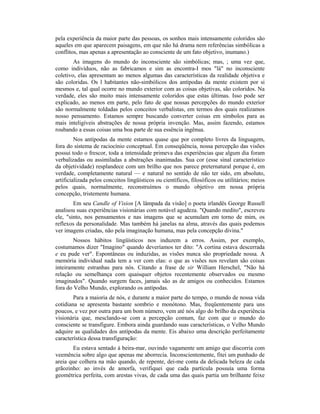 pela experiência da maior parte das pessoas, os sonhos mais intensamente coloridos são
aqueles em que aparecem paisagens, em que não há drama nem referências simbólicas a
conflitos, mas apenas a apresentação ao consciente de um fato objetivo, inumano.)
As imagens do mundo do inconsciente são simbólicas; mas, ; uma vez que,
como indivíduos, não as fabricamos e sim as encontra-I mos "lá" no inconsciente
coletivo, elas apresentam ao menos algumas das características da realidade objetiva e
são coloridas. Os l habitantes não-simbólicos dos antípodas da mente existem por si
mesmos e, tal qual ocorre no mundo exterior com as coisas objetivas, são coloridos. Na
verdade, eles são muito mais intensamente coloridos que estas últimas. Isso pode ser
explicado, ao menos em parte, pelo fato de que nossas percepções do mundo exterior
são normalmente toldadas pelos conceitos verbalistas, em termos dos quais realizamos
nosso pensamento. Estamos sempre buscando converter coisas em símbolos para as
mais inteligíveis abstrações de nossa própria invenção. Mas, assim fazendo, estamos
roubando a essas coisas uma boa parte de sua essência ingênua.
Nos antípodas da mente estamos quase que por completo livres da linguagem,
fora do sistema de raciocínio conceptual. Em conseqüência, nossa percepção das visões
possui todo o frescor, toda a intensidade primeva das experiências que algum dia foram
verbalizadas ou assimiladas a abstrações inanimadas. Sua cor (esse sinal característico
da objetividade) resplandece com um brilho que nos parece preternatural porque é, em
verdade, completamente natural — e natural no sentido de não ter sido, em absoluto,
artificializada pelos conceitos lingüísticos ou científicos, filosóficos ou utilitários; meios
pelos quais, normalmente, reconstruímos o mundo objetivo em nossa própria
concepção, tristemente humana.
Em seu Candle of Vision [A lâmpada da visão] o poeta irlandês George Russell
analisou suas experiências visionárias com notável agudeza. "Quando medito", escreveu
ele, "sinto, nos pensamentos e nas imagens que se acumulam em torno de mim, os
reflexos da personalidade. Mas também há janelas na alma, através das quais podemos
ver imagens criadas, não pela imaginação humana, mas pela concepção divina."
Nossos hábitos lingüísticos nos induzem a erros. Assim, por exemplo,
costumamos dizer "Imagino" quando deveríamos ter dito: "A cortina estava descerrada
e eu pude ver". Espontâneas ou induzidas, as visões nunca são propriedade nossa. A
memória individual nada tem a ver com elas: o que as visões nos revelam são coisas
inteiramente estranhas para nós. Citando a frase de sir William Herschel, "Não há
relação ou semelhança com quaisquer objetos recentemente observados ou mesmo
imaginados". Quando surgem faces, jamais são as de amigos ou conhecidos. Estamos
fora do Velho Mundo, explorando os antípodas.
Para a maioria de nós, e durante a maior parte do tempo, o mundo de nossa vida
cotidiana se apresenta bastante sombrio e monótono. Mas, freqüentemente para uns
poucos, e vez por outra para um bom número, vem até nós algo do brilho da experiência
visionária que, mesclando-se com a percepção comum, faz com que o mundo do
consciente se transfigure. Embora ainda guardando suas características, o Velho Mundo
adquire as qualidades dos antípodas da mente. Eis abaixo uma descrição perfeitamente
característica dessa transfiguração:
Eu estava sentado à beira-mar, ouvindo vagamente um amigo que discorria com
veemência sobre algo que apenas me aborrecia. Inconscientemente, fitei um punhado de
areia que colhera na mão quando, de repente, dei-me conta da delicada beleza de cada
grãozinho: ao invés de amorfa, verifiquei que cada partícula possuía uma forma
geométrica perfeita, com arestas vivas, de cada uma das quais partia um brilhante feixe
 