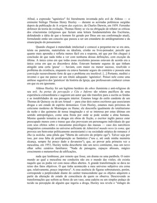 Afinal, a expressão "agnóstico" foi literalmente inventada pelo avô de Aldous — o
eminente biólogo Thomas Henry Huxley — durante as acirradas polêmicas surgidas
depois da publicação de A origem das espécies, de Charles Darwin, em 1859. Ferrenho
defensor da teoria da evolução, Thomas Henry se viu na obrigação de rebater as críticas
dos criacionistas (religiosos que faziam uma leitura fundamentalista das Escrituras,
defendendo a idéia de que o homem foi gerado por Deus em sua conformação atual),
formulando então um conceito que passou a ser um estandarte do antidogmatismo e da
emancipação do pensamento:
Quando cheguei à maturidade intelectual e comecei a perguntar-me se era ateu,
teísta ou panteísta, materialista ou idealista, cristão ou livre-pensador, percebi que
quanto mais aprendia e refletia menos fácil era a resposta, até que por fim cheguei à
conclusão de que nada tinha a ver com nenhuma dessas definições, com exceção da
última. A única coisa em que todas essas excelentes pessoas estavam de acordo era a
única coisa em que eu discordava delas. Estavam bastante seguras de que tinham
atingido uma certa 'gnose' — haviam, com maior ou menor sucesso, resolvido o
problema da existência, enquanto eu estava bastante seguro do contrário e possuía uma
convicção razoavelmente forte de que o problema era insolúvel. [...] Portanto, meditei e
inventei o que me parece ser um rótulo adequado: 'agnóstico'. Pensei nele como uma
antítese sugestiva dos 'gnósticos' da história da Igreja, que professavam conhecer coisas
em que eu era ignorante.
Aldous Huxley foi um legítimo herdeiro do ethos iluminista e anti-religioso de
seu avô. As portas da percepção e Céu e Inferno são relatos pacíficos de uma
experiência extraordinária e sugerem um autor que não transfere para a escrita as fendas
e as instabilidades de sua paisagem interior. Estamos longe do estilo candente de um
Thomas de Quincey ou de um Artaud — para citar dois outros escritores que associaram
drogas a um estado de espírito demoníaco. Com Huxley, estamos mais próximos do
ceticismo moderno de Montaigne ou Hume; ele desconfia igualmente do totalitarismo
da razão e das quimeras de nossa imaginação e só se interessa por estas últimas em
sentido antropológico, como uma fresta por onde se pode sondar a alma humana.
Mesmo quando tematiza as drogas em obras de ficção, o escritor inglês parece estar
preocupado menos com o transe que elas provocam em personagens individuais do que
com seus efeitos sobre o mecanismo psicológico das massas — caso dos narcóticos
imaginários consumidos no universo asfixiante de Admirável mundo novo (o soma, que
provoca um bem-estar politicamente anestesiante) e na sociedade utópica do romance A
ilha (a moksha, uma pílula que "liberta do cativeiro do próprio ego"). Talvez seja por
isso, por essa falta de predisposição ao fantástico ("sou e, até onde minha memória
alcança, sempre fui pouco dado a devaneios"), que, ao provar pela primeira vez a
mescalina, em 1953, Huxley tenha descoberto não um novo continente, mas um novo
olhar sobre cenários familiares: "Nada de paisagens, espaços abissais, mágico
crescimento e metamorfose de edificações,
nada que lembrasse, por remoto que fosse, um drama ou uma parábola. O outro
mundo ao qual a mescalina me conduzira não era o mundo das visões; ele existia
naquilo que eu podia ver com meus olhos abertos. A grande transformação se dava no
reino dos fatos objetivos. O que tinha acontecido a meu universo subjetivo era coisa
que, relativamente, pouco importava". A essa ausência de figuras sobrenaturais, porém,
corresponde a perplexidade diante do caráter transcendente que os objetos adquirem a
partir da alteração do estado de consciência de quem os observa. Descrevendo as
transformações que sofrem as flores de um vaso, uma cadeira ou um simples pedaço de
tecido na percepção de alguém que ingeriu a droga, Huxley nos revela o "milagre do
 