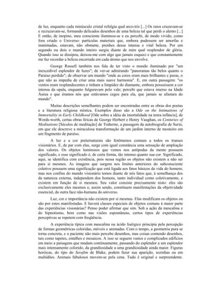 de luz, enquanto cada minúsculo cristal refulgia qual arco-íris [...] Os raios cruzavam-se
e recruzavam-se, formando delicados desenhos de uma beleza tal que perdi o alento [...]
E então, de inopino, meu consciente iluminou-se e eu percebi, de modo vivido, como
fora criado o Universo: partículas materiais que, embora pudessem ser amorfas e
inanimadas, estavam, não obstante, prenhes dessa intensa e vital beleza. Por um
segundo ou dois o mundo inteiro surgiu diante de mim qual resplendor de glória.
Quando isso se dissipou, deixou-me com algo que jamais esqueci e que constantemente
me faz recordar a beleza encerrada em cada átomo que nos envolve.
George Russell também nos fala de ter visto o mundo iluminado por "um
inexcedível esplendor de luzes"; de ver-se admirando "panoramas tão belos quanto o
Paraíso perdido"; de observar um mundo "onde as cores eram mais brilhantes e puras, o
que não as impedia de criar uma mais suave harmonia". E, em outra passagem: "os
ventos eram resplandecentes e tinham a limpidez do diamante, embora possuíssem a cor
intensa da opala, enquanto fulguravam pelo vale; percebi que estava imerso na Idade
Áurea e que éramos nós que estávamos cegos para ela, que jamais se afastara do
mundo".
Muitas descrições semelhantes podem ser encontradas entre as obras dos poetas
e a literatura religiosa mística. Exemplos disso são a Ode on the Intimations of
Immortality in Early Childhood [Ode sobre a idéia da imortalidade na tenra infância], de
Words-worth, certas obras líricas de George Herbert e Henry Vaughan, os Centuries of
Meditations [Séculos de meditação] de Traherne, a passagem da autobiografia de Surin,
em que ele descreve a miraculosa transformação de um jardim interno de mosteiro em
um fragmento de paraíso.
A luz e a cor preternaturais são fenômenos comuns a todos os transes
visionários. E, de par com elas, surge com igual constância uma sensação de ampliação
dos valores. Os objetos luminosos que vemos nos antípodas da mente possuem
significado, e esse significado é, de certa forma, tão intenso quanto sua cor. Significado,
aqui, se identifica com existência, pois nessa região os objetos não existem a não ser
para si mesmos. As imagens que surgem nos limites anteriores do subconsciente
coletivo possuem uma significação que está ligada aos fatos básicos da vida do homem;
mas nos confins do mundo visionário temos diante de nós fatos que, à semelhança dos
da natureza externa, independem dos homens, tanto individual como coletivamente, e
existem em função de si mesmos. Seu valor consiste precisamente nisto: eles são
exclusivamente eles mesmos e, assim sendo, constituem manifestações da objetividade
essencial, da outra face não-humana do universo.
Luz, cor e importância não existem por si mesmas. Elas modificam os objetos ou
são por estes manifestadas. E haverá classes especiais de objetos comuns à maior parte
das experiências visionárias? Penso poder afirmar que sim. Sob a ação da mescalina e
do hipnotismo, bem como nas visões espontâneas, certos tipos de experiências
perceptivas se repetem com freqüência.
A experiência típica com mescalina ou ácido lisérgico principia pela percepção
de formas geométricas coloridas, móveis e animadas. Com o tempo, a geometria pura se
torna concreta, e o paciente não mais percebe desenhos, mas coisas contendo desenhos,
tais como tapetes, entalhes e mosaicos. A isso se seguem vastos e complicados edifícios
em meio a paisagens que mudam continuamente, passando do esplendor a um esplendor
mais intensamente colorido, da grandiosidade a uma grandiosidade ainda maior. Figuras
heróicas, do tipo do Serafim de Blake, podem fazer sua aparição, sozinhas ou em
multidões. Animais fabulosos movem-se pela cena. Tudo é original e surpreendente.
 