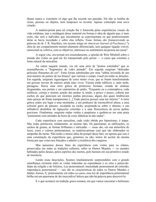 Quase nunca o visionário vê algo que lhe recorde seu passado. Ele não se lembra de
cenas, pessoas ou objetos, nem tampouco os inventa. Apenas contempla uma nova
criação.
A matéria-prima para tal criação lhe é fornecida pelas experiências visuais da
vida cotidiana, mas a moldagem desse material em formas é obra de alguém que, é mais
certo, não será o indivíduo que inicialmente as experimentara ou que posteriormente
delas se havia recordado e sobre elas refletiu. Essas formas são (transcrevendo as
palavras do dr. J. R. Smythies, em recente artigo no American Journal of Psychiatry) "a
obra de um compartimento mental altamente diferenciado, sem qualquer ligação visível,
emocional ou volitiva, com os objetivos, interesses ou sentimentos da pessoa em causa".
A seguir cito, ora textual ora resumidamente, a opinião de Weir Mitchell sobre o
mundo das visões ao qual ele foi transportado pelo peiote — o cacto que constitui a
fonte natural da mescalina.
Ao entrar naquele mundo, viu ele uma série de "pontos estrelados" que se
assemelhavam a "fragmentos de vidro pintado". Em seguida surgiram "delicadas
películas flutuantes de cor". Estas foram substituídas por uma "súbita investida de um
sem-número de pontos de luz branca" que varriam o campo visual em todas as direções.
Em seguida, surgiram ziguezagues de cores muito vivas, que se foram transformando
em grossas nuvens de matizes ainda mais vivos. Vieram então edifícios e, mais tarde,
paisagens. Havia uma torre gótica de primoroso formato, ornada de estátuas
desgastadas, nos portais e em cantoneiras de pedra. "Enquanto eu a contemplava, cada
saliência, cornija e mesmo junção das pedras ia sendo, a pouco e pouco, coberta por
cachos do que pareciam ser enormes pedras preciosas, alguns dos quais lembravam
mais pencas de frutas transparentes [...] Tudo parecia possuir uma luz interior." A torre
gótica cedeu seu lugar a uma montanha; a um penhasco de inconcebível altura; a uma
colossal garra de pássaro, esculpida na rocha, projetando-se sobre o abismo; a um
infindável desdobrar de tapeçarias coloridas e a uma florescência de novas pedras
preciosas. Finalmente, surgiram ondas verdes e purpúreas a quebrar-se em uma praia
"juntamente com miríades de luzes de cores idênticas às das ondas".
Cada experiência com mescalina, cada visão obtida por hipnotismo, é ímpar.
Mas todas pertencem, nitidamente, ao mesmo tipo. Os panoramas, as edificações, os
cachos de gemas, as formas brilhantes e intricadas — essas são, em sua atmosfera de
luzes, cores e valores preternaturais, as matérias-primas com que são elaborados os
antípodas da mente. Não tenho a menor idéia do porquê desse fato; sei apenas que isso é
uma constatação da experiência que, gostemos ou não, temos de aceitar da mesma
forma por que vemo-nos forçados a admitir a existência dos cangurus.
Mas passemos desses fatos da experiência com visões para os relatos,
preservados em todas as tradições culturais, sobre os Outros Mundos — os mundos
habitados pelos deuses, pelos espíritos dos mortos, pelo homem em seu primitivo estado
de inocência.
Lendo essas descrições, ficamos imediatamente surpreendidos com a grande
semelhança existente entre as visões induzidas ou espontâneas e os céus e países-de-
fadas da religião e do folclore, Luz preternatural; intensidade preternatural do colorido;
importância preternatural — tais são as características de todos os Outros Mundos e
Idades Áureas. E, praticamente em todos os casos, essa luz de importância preternatural
brilha em um panorama de tão inexcedível beleza que não há palavra para descrevê-lo.
É o que acontece na tradição greco-romana, em que vamos encontrar o belíssimo
 