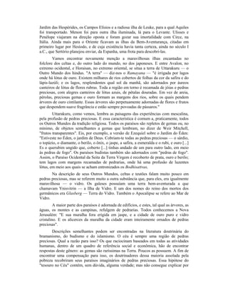 Jardim das Hespérides, os Campos Elísios e a radiosa ilha de Leuke, para a qual Aquiles
foi transportado. Menon foi para outra ilha iluminada, lá para o Levante. Ulisses e
Penélope viajaram na direção oposta e foram gozar sua imortalidade com Circe, na
Itália. Ainda mais para o Oriente ficavam as ilhas da Bem-Aventurança, citadas em
primeiro lugar por Hesíodo, e de cuja existência havia tanta certeza, ainda no século I
a.C., que Sertório planejou enviar, da Espanha, uma frota para descobri-las.
Vamos encontrar novamente menção a maravilhosas ilhas encantadas no
folclore dos celtas e, do outro lado do mundo, no dos japoneses. E entre Avalon, no
extremo ocidental, e Horaisan, no extremo oriental, se situa a terra de Uttarakuru — o
Outro Mundo dos hindus. "A terra" — diz-nos o Ramayana — "é irrigada por lagos
onde há lótus de ouro. Existem milhares de rios cobertos de folhas da cor da safira e do
lápis-lazúli; e os lagos, resplendentes qual sol da manhã, são adornados por áureos
canteiros de lótus de flores rubras. Toda a região em torno é recamada de jóias e pedras
preciosas, com alegres canteiros de lótus azuis, de pétalas douradas. Em vez de areia,
pérolas, preciosas gemas e ouro formam as margens dos rios, sobre os quais pendem
árvores de ouro cintilante. Essas árvores são perpetuamente adornadas de flores e frutos
que despendem suave fragrância e estão sempre povoadas de pássaros."
Uttarakuru, como vemos, lembra as paisagens das experiências com mescalina,
pela profusão de pedras preciosas. E essa característica é comum a, praticamente, todos
os Outros Mundos da tradição religiosa. Todos os paraísos são repletos de gemas ou, no
mínimo, de objetos semelhantes a gemas que lembram, no dizer de Weir Mitchell,
"frutos transparentes". Eis, por exemplo, a versão de Ezequiel sobre o Jardim do Éden:
"Estiveste no Éden, o jardim de Deus. Cobriam-te todas as pedras preciosas — o sárdio,
o topázio, o diamante, o berilo, o ônix, o jaspe, a safira, a esmeralda e o rubi, e ouro [...]
Es o querubim ungido que, coberto [...] tinhas andado de um para outro lado, em meio
às pedras de fogo". Os paraísos budistas também são adornados com "pedras de fogo".
Assim, o Paraíso Ocidental da Seita da Terra Virgem é recoberto de prata, ouro e berilo;
tem lagos com margens recamadas de pedrarias, onde há uma profusão de luzentes
lótus, em meio aos quais se acham entronizados os Bodhisattvas,
Na descrição de seus Outros Mundos, celtas e teutões falam muito pouco em
pedras preciosas, mas se referem muito a outra substância que, para eles, era igualmente
maravilhosa — o vidro. Os galeses possuíam uma terra bem-aventurada a que
chamavam Ynisvitrin — a Ilha de Vidro. E um dos nomes do reino dos mortos dos
germânicos era Glasberg — Terra do Vidro. Também o Apocalipse se refere ao Mar de
Vidro.
A maior parte dos paraísos é adornada de edifícios, e estes, tal qual as árvores, as
águas, os montes e as campinas, refulgem de pedrarias. Todos conhecemos a Nova
Jerusalém: "E sua muralha fora erigida em jaspe, e a cidade de ouro puro e vidro
cristalino. E os alicerces da muralha da cidade eram inteiramente ornados de pedras
preciosas".
Descrições semelhantes podem ser encontradas na literatura doutrinária do
bramanismo, do budismo e do islamismo. O céu é sempre uma região de pedras
preciosas. Qual a razão para isso? Os que raciocinam baseados em todas as atividades
humanas, dentro de um quadro de referência social e econômica, hão de encontrar
respostas deste gênero: as gemas são raríssimas na Terra. Poucos as possuem. A fim de
encontrar uma compensação para isso, os doutrinadores dessa maioria assolada pela
pobreza recobriram seus paraísos imaginários de pedras preciosas. Essa hipótese do
"tesouro no Céu" contém, sem dúvida, alguma verdade; mas não consegue explicar por
 