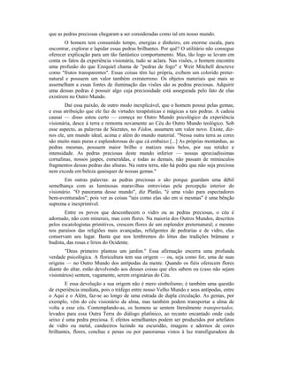 que as pedras preciosas chegaram a ser consideradas como tal em nosso mundo.
O homem tem consumido tempo, energias e dinheiro, em enorme escala, para
encontrar, explorar e lapidar essas pedras brilhantes. Por quê? O utilitário não consegue
oferecer explicação para um tão fantástico comportamento. Mas, tão logo se levam em
conta os fatos da experiência visionária, tudo se aclara. Nas visões, o homem encontra
uma profusão do que Ezequiel chama de "pedras de fogo" e Weir Mitchell descreve
como "frutos transparentes". Essas coisas têm luz própria, exibem um colorido preter-
natural e possuem um valor também extraterreno. Os objetos materiais que mais se
assemelham a essas fontes de iluminação das visões são as pedras preciosas. Adquirir
uma dessas pedras é possuir algo cuja preciosidade está assegurada pelo fato de elas
existirem no Outro Mundo.
Daí essa paixão, de outro modo inexplicável, que o homem possui pelas gemas;
e essa atribuição que ele faz de virtudes terapêuticas e mágicas a tais pedras. A cadeia
causai — disso estou certo — começa no Outro Mundo psicológico da experiência
visionária, desce à terra e remonta novamente ao Céu do Outro Mundo teológico. Sob
esse aspecto, as palavras de Sócrates, no Fédon, assumem um valor novo. Existe, diz-
nos ele, um mundo ideal, acima e além do mundo material. "Nessa outra terra as cores
são muito mais puras e esplendorosas do que cá embaixo [...] As próprias montanhas, as
pedras mesmas, possuem maior brilho e matizes mais belos, por sua nitidez e
intensidade. As pedras preciosas deste mundo inferior — nossas apreciadíssimas
cornalinas, nossos jaspes, esmeraldas, e todas as demais, não passam de minúsculos
fragmentos dessas pedras das alturas. Na outra terra, não há pedra que não seja preciosa
nem exceda em beleza quaisquer de nossas gemas."
Em outras palavras: as pedras preciosas o são porque guardam uma débil
semelhança com as luminosas maravilhas entrevistas pela percepção interior do
visionário. "O panorama desse mundo", diz Platão, "é uma visão para espectadores
bem-aventurados"; pois ver as coisas "tais como elas são em si mesmas" é uma bênção
suprema e inexprimível.
Entre os povos que desconhecem o vidro ou as pedras preciosas, o céu é
adornado, não com minerais, mas com flores. Na maioria dos Outros Mundos, descritos
pelos escatologistas primitivos, crescem flores de um esplendor preternatural; e mesmo
nos paraísos das religiões mais avançadas, refulgentes de pedrarias e de vidro, elas
conservam seu lugar. Basta que nos lembremos do lótus das tradições brâmane e
budista, das rosas e lírios do Ocidente.
"Deus primeiro plantou um jardim." Essa afirmação encerra uma profunda
verdade psicológica. A floricultura tem sua origem — ou, seja como for, uma de suas
origens — no Outro Mundo dos antípodas da mente. Quando os fiéis oferecem flores
diante do altar, estão devolvendo aos deuses coisas que eles sabem ou (caso não sejam
visionários) sentem, vagamente, serem originárias do Céu.
E essa devolução a sua origem não é mero simbolismo; é também uma questão
de experiência imediata, pois o tráfego entre nosso Velho Mundo e seus antípodas, entre
o Aqui e o Além, faz-se ao longo de uma estrada de dupla circulação. As gemas, por
exemplo, vêm do céu visionário da alma, mas também podem transportar a alma de
volta a esse céu. Contemplando-as, os homens se sentem literalmente transportados,
levados para essa Outra Terra do diálogo platônico, ao recanto encantado onde cada
seixo é uma pedra preciosa. E efeitos semelhantes podem ser produzidos por artefatos
de vidro ou metal, candeeiros luzindo na escuridão, imagens e adornos de cores
brilhantes, flores, conchas e penas ou por panoramas vistos à luz transfiguradora da
 