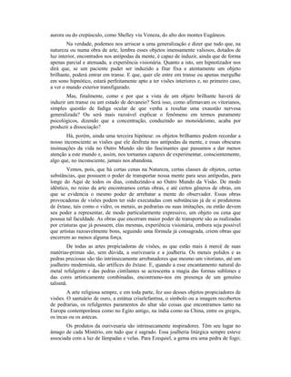 aurora ou do crepúsculo, como Shelley viu Veneza, do alto dos montes Eugâneos.
Na verdade, podemos nos arriscar a uma generalização e dizer que tudo que, na
natureza ou numa obra de arte, lembra esses objetos imensamente valiosos, dotados de
luz interior, encontrados nos antípodas da mente, é capaz de induzir, ainda que de forma
apenas parcial e atenuada, a experiência visionária. Quanto a isto, um hipnotizador nos
dirá que, se um paciente puder ser induzido a fitar fixa e atentamente um objeto
brilhante, poderá entrar em transe. E que, quer ele entre em transe ou apenas mergulhe
em sono hipnótico, estará perfeitamente apto a ter visões interiores e, no primeiro caso,
a ver o mundo exterior transfigurado.
Mas, finalmente, como e por que a vista de um objeto brilhante haverá de
induzir um transe ou um estado de devaneio? Será isso, como afirmavam os vitorianos,
simples questão de fadiga ocular de que venha a resultar uma exaustão nervosa
generalizada? Ou será mais razoável explicar o fenômeno em termos puramente
psicológicos, dizendo que a concentração, conduzindo ao monoideísmo, acaba por
produzir a dissociação?
Há, porém, ainda uma terceira hipótese: os objetos brilhantes podem recordar a
nosso inconsciente as visões que ele desfruta nos antípodas da mente, e essas obscuras
insinuações da vida no Outro Mundo são tão fascinantes que passamos a dar menos
atenção a este mundo e, assim, nos tornamos capazes de experimentar, conscientemente,
algo que, no inconsciente, jamais nos abandona.
Vemos, pois, que há certas cenas na Natureza, certas classes de objetos, certas
substâncias, que possuem o poder de transportar nossa mente para seus antípodas, para
longe do Aqui de todos os dias, conduzindo-a ao Outro Mundo da Visão. De modo
idêntico, no reino da arte encontramos certas obras, e até certos gêneros de obras, em
que se evidencia o mesmo poder de arrebatar a mente do observador. Essas obras
provocadoras de visões podem ter sido executadas com substâncias já de si produtoras
de êxtase, tais como o vidro, os metais, as pedrarias ou suas imitações, ou então devem
seu poder a representar, de modo particularmente expressivo, um objeto ou cena que
possua tal faculdade. As obras que encerram maior poder de transporte são as realizadas
por criaturas que já possuem, elas mesmas, experiência visionária, embora seja possível
que artistas razoavelmente bons, seguindo uma fórmula já consagrada, criem obras que
encerrem ao menos alguma força.
De todas as artes propiciadoras de visões, as que estão mais à mercê de suas
matérias-primas são, sem dúvida, a ourivesaria e a joalheria. Os metais polidos e as
pedras preciosas são tão intrinsecamente arrebatadores que mesmo um vitoriano, até um
joalheiro modernista, são artífices do êxtase. E, quando a esse encantamento natural do
metal refulgente e das pedras cintilantes se acrescenta a magia das formas sublimes e
das cores artisticamente combinadas, encontramo-nos em presença de um genuíno
talismã.
A arte religiosa sempre, e em toda parte, fez uso desses objetos propiciadores de
visões. O santuário de ouro, a estátua criselefantina, o símbolo ou a imagem recobertos
de pedrarias, os refulgentes paramentos do altar são coisas que encontramos tanto na
Europa contemporânea como no Egito antigo, na índia como na China, entre os gregos,
os incas ou os astecas.
Os produtos da ourivesaria são intrinsecamente inspiradores. Têm seu lugar no
âmago de cada Mistério, em tudo que é sagrado. Essa joalheria litúrgica sempre esteve
associada com a luz de lâmpadas e velas. Para Ezequiel, a gema era uma pedra de fogo;
 