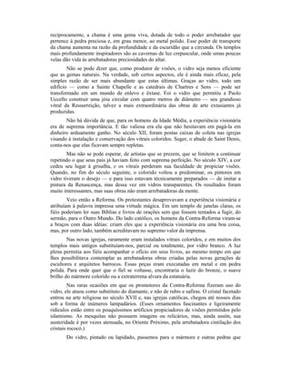 reciprocamente, a chama é uma gema viva, dotada de todo o poder arrebatador que
pertence à pedra preciosa e, em grau menor, ao metal polido. Esse poder de transporte
da chama aumenta na razão da profundidade e da escuridão que a circunda. Os templos
mais profundamente inspiradores são as cavernas de luz crepuscular, onde umas poucas
velas dão vida às arrebatadoras preciosidades do altar.
Não se pode dizer que, como produtor de visões, o vidro seja menos eficiente
que as gemas naturais. Na verdade, sob certos aspectos, ele é ainda mais eficaz, pela
simples razão de ser mais abundante que estas últimas. Graças ao vidro, todo um
edifício — como a Sainte Chapelle e as catedrais de Chartres e Sens — pode ser
transformado em um mundo de enlevo e êxtase. Foi o vidro que permitiu a Paolo
Uccello construir uma jóia circular com quatro metros de diâmetro — seu grandioso
vitral da Ressurreição, talvez a mais extraordinária das obras de arte extasiantes já
produzidas.
Não há dúvida de que, para os homens da Idade Média, a experiência visionária
era de suprema importância. E tão valiosa era ela que não hesitavam em pagá-la em
dinheiro arduamente ganho. No século XII, foram postas caixas de coleta nas igrejas
visando à instalação e conservação dos vitrais coloridos. Suger, o abade de Saint Denis,
conta-nos que elas ficavam sempre repletas.
Mas não se pode esperar, de artistas que se prezem, que se limitem a continuar
repetindo o que seus pais já haviam feito com suprema perfeição. No século XIV, a cor
cedeu seu lugar à grisalha, e os vitrais perderam sua faculdade de propiciar visões.
Quando, no fim do século seguinte, o colorido voltou a predominar, os pintores em
vidro tiveram o desejo — e para isso estavam técnicamente preparados — de imitar a
pintura da Renascença, mas dessa vez em vidros transparentes. Os resultados foram
muito interessantes, mas suas obras não eram arrebatadoras da mente.
Veio então a Reforma. Os protestantes desaprovavam a experiência visionária e
atribuíam à palavra impressa uma virtude mágica. Em um templo de janelas claras, os
fiéis poderiam ler suas Bíblias e livros de orações sem que fossem tentados a fugir, do
sermão, para o Outro Mundo. Do lado católico, os homens da Contra-Reforma viram-se
a braços com duas idéias: criam eles que a experiência visionária era uma boa coisa,
mas, por outro lado, também acreditavam no supremo valor da imprensa.
Nas novas igrejas, raramente eram instalados vitrais coloridos, e em muitos dos
templos mais antigos substituíam-nos, parcial ou totalmente, por vidro branco. A luz
plena permitia aos fiéis acompanhar o ofício em seus livros, ao mesmo tempo em que
lhes possibilitava contemplar as arrebatadoras obras criadas pelas novas gerações de
escultores e arquitetos barrocos. Essas peças eram executadas em metal e em pedra
polida. Para onde quer que o fiel se voltasse, encontraria o luzir do bronze, o suave
brilho do mármore colorido ou a extraterrena alvura da estatuária.
Nas raras ocasiões em que os promotores da Contra-Reforma fizeram uso do
vidro, ele atuou como substituto do diamante, e não de rubis e safiras. O cristal facetado
entrou na arte religiosa no século XVII e, nas igrejas católicas, chegou até nossos dias
sob a forma de inúmeros lampadários. (Esses ornamentos fascinantes e ligeiramente
ridículos estão entre os pouquíssimos artifícios propiciadores de visões permitidos pelo
islamismo. As mesquitas não possuem imagens ou relicários, mas, ainda assim, sua
austeridade é por vezes atenuada, no Oriente Próximo, pela arrebatadora cintilação dos
cristais rococó.)
Do vidro, pintado ou lapidado, passemos para o mármore e outras pedras que
 
